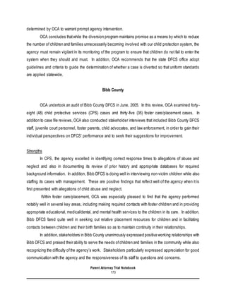 Parent Attorney Trial Notebook
173
determined by OCA to warrant prompt agency intervention.
OCA concludes thatwhile the diversion program maintains promise as a means by which to reduce
the number of children and families unnecessarily becoming involved with our child protection system, the
agency must remain vigilant in its monitoring of the program to ensure that children do not fail to enter the
system when they should and must. In addition, OCA recommends that the state DFCS office adopt
guidelines and criteria to guide the determination of whether a case is diverted so that uniform standards
are applied statewide.
Bibb County
OCA undertook an audit of Bibb County DFCS in June, 2005. In this review, OCA examined forty-
eight (48) child protective services (CPS) cases and thirty-five (35) foster care/placement cases. In
addition to case file reviews, OCA also conducted stakeholder interviews that included Bibb County DFCS
staff, juvenile court personnel, foster parents, child advocates, and law enforcement, in order to gain their
individual perspectives on DFCS’ performance and to seek their suggestions for improvement.
Strengths
In CPS, the agency excelled in identifying correct response times to allegations of abuse and
neglect and also in documenting its review of prior history and appropriate databases for required
background information. In addition, Bibb DFCS is doing well in interviewing non-victim children while also
staffing its cases with management. These are positive findings that reflect well of the agency when it is
first presented with allegations of child abuse and neglect.
Within foster care/placement, OCA was especially pleased to find that the agency performed
notably well in several key areas, including making required contacts with foster children and in providing
appropriate educational, medical/dental, and mental health services to the children in its care. In addition,
Bibb DFCS fared quite well in seeking out relative placement resources for children and in facilitating
contacts between children and their birth families so as to maintain continuity in their relationships.
In addition, stakeholders in Bibb County unanimously expressed positive working relationships with
Bibb DFCS and praised their ability to serve the needs ofchildren and families in the community while also
recognizing the difficulty ofthe agency’s work. Stakeholders particularly expressed appreciation for good
communication with the agency and the responsiveness of its staff to questions and concerns.
 