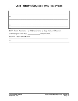 Child Protective Services: Family Preservation
Social Services Manual Child Protective Chapter 2100, Section VII
September 2000 Page 23
__
____________________________________________________________________________________
__
____________________________________________________________________________________
__
____________________________________________________________________________________
__
____________________________________________________________________________________
__
Child’s Current Placement: DFCS Foster Home Group / Institutional Placement
Private Agency Foster Home __________________Contact/ Number:
__________/________________
Placement Address / Phone Number:
____________________________________________________________________________________
__
 