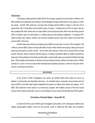 Parent Attorney Trial Notebook
173
Weaknesses
According to data reported by Bibb DFCS, the average caseload size per worker is thirteen (13).
With relatively low caseloads such as these, OCA anticipated stronger performance by the agency in other
key areas. Overall, CPS achieved a success rate of eighty percent (80%) or higher in only ten (10) of
twenty-three (23) or forty-three percent (43%) areas of inquiry. In twenty-seven (27%) of cases, face-to-
face contacts with child victims were notmade within correctresponse times while more than thirty percent
(30%) of children were not interviewed in a setting away from their alleged maltreaters. In ongoing CPS,
critical contacts with children, parents, and relevant collateral sources were also missed more than thirty
percent (30%) of the time.
Overall, foster care achieved an eighty percent(80%) success rate in only ten (10) of eighteen (18)
or fifty-six percent(56%) areas of inquiry while Bibb County’s foster children are paying a steep price by not
achieving permanency as they should. Court orders were lacking in thirty-seven percent (37%) of case
records that also lacked evidence that the agency is making reasonable efforts to finalize permanency
plans and is filing petitions to terminate parental rights in appropriate cases as required by federal and state
laws. OCA strongly recommends an intensive review ofcases involving children who have been in DFCS’
custody for a year or more to ensure that meaningful and sustained progress is made to bring the child’s
case to a permanent conclusion.
ADVOCACY
In the course of OCA investigations and audits, we identify critical areas where we focus our
attention on both policy and legislative advocacy. As indicated below, necessary improvements rest not
only on DFCS, but on the entire system established to protect our children from abuse and neglect. In FY
2005, OCA achieved mixed results in our Advocacy program, with notable success in the most recent
session ofthe General Assembly, but not in advocating for policy improvements within the DFCS system.
Termination of Parental Rights – House Bill 195
As observed in the course ofOCA case investigations and audits, some ofGeorgia’s children were
waiting unreasonable lengths of time for the juvenile courts to determine their fates and sometimes
 