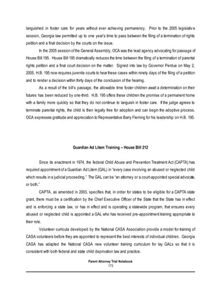 Parent Attorney Trial Notebook
173
languished in foster care for years without ever achieving permanency. Prior to the 2005 legislative
session, Georgia law permitted up to one year’s time to pass between the filing of a termination of rights
petition and a final decision by the courts on the issue.
In the 2005 session ofthe General Assembly, OCA was the lead agency advocating for passage of
House Bill 195. House Bill 195 dramatically reduces the time between the filing of a termination of parental
rights petition and a final court decision on the matter. Signed into law by Governor Perdue on May 2,
2005, H.B. 195 now requires juvenile courts to hear these cases within ninety days of the filing of a petition
and to render a decision within thirty days of the conclusion of the hearing.
As a result of the bill’s passage, the allowable time foster children await a determination on their
futures has been reduced by one-third. H.B. 195 offers these children the promise of a permanent home
with a family more quickly so that they do not continue to languish in foster care. If the judge agrees to
terminate parental rights, the child is then legally free for adoption and can begin the adoptive process.
OCA expresses gratitude and appreciation to Representative Barry Fleming for his leadership on H.B. 195.
Guardian Ad Litem Training – House Bill 212
Since its enactment in 1974, the federal Child Abuse and Prevention Treatment Act (CAPTA) has
required appointmentofa Guardian Ad Litem (GAL) in “every case involving an abused or neglected child
which results in a judicial proceeding.” The GAL can be “an attorney or a court-appointed special advocate,
or both.”
CAPTA, as amended in 2003, specifies that, in order for states to be eligible for a CAPTA state
grant, there must be a certification by the Chief Executive Officer of the State that the State has in effect
and is enforcing a state law, or has in effect and is operating a statewide program, that ensures every
abused or neglected child is appointed a GAL who has received pre-appointment training appropriate to
their role.
Volunteer curricula developed by the National CASA Association provide a model for training of
CASA volunteers before they are appointed to represent the best interests of individual children. Georgia
CASA has adapted the National CASA new volunteer training curriculum for lay GALs so that it is
consistent with both federal and state child deprivation law and practice.
 