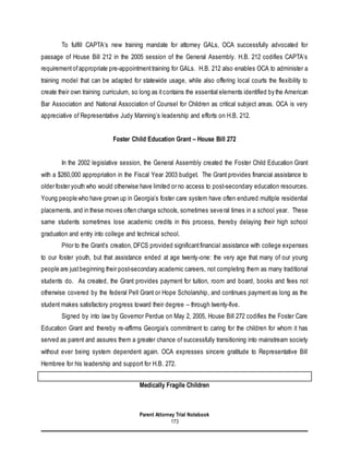 Parent Attorney Trial Notebook
173
To fulfill CAPTA’s new training mandate for attorney GALs, OCA successfully advocated for
passage of House Bill 212 in the 2005 session of the General Assembly. H.B. 212 codifies CAPTA’s
requirementofappropriate pre-appointmenttraining for GALs. H.B. 212 also enables OCA to administer a
training model that can be adapted for statewide usage, while also offering local courts the flexibility to
create their own training curriculum, so long as itcontains the essential elements identified by the American
Bar Association and National Association of Counsel for Children as critical subject areas. OCA is very
appreciative of Representative Judy Manning’s leadership and efforts on H.B. 212.
Foster Child Education Grant – House Bill 272
In the 2002 legislative session, the General Assembly created the Foster Child Education Grant
with a $260,000 appropriation in the Fiscal Year 2003 budget. The Grant provides financial assistance to
older foster youth who would otherwise have limited or no access to post-secondary education resources.
Young people who have grown up in Georgia’s foster care system have often endured multiple residential
placements, and in these moves often change schools, sometimes several times in a school year. These
same students sometimes lose academic credits in this process, thereby delaying their high school
graduation and entry into college and technical school.
Prior to the Grant’s creation, DFCS provided significantfinancial assistance with college expenses
to our foster youth, but that assistance ended at age twenty-one: the very age that many of our young
people are justbeginning their post-secondary academic careers, not completing them as many traditional
students do. As created, the Grant provides payment for tuition, room and board, books and fees not
otherwise covered by the federal Pell Grant or Hope Scholarship, and continues payment as long as the
student makes satisfactory progress toward their degree – through twenty-five.
Signed by into law by Governor Perdue on May 2, 2005, House Bill 272 codifies the Foster Care
Education Grant and thereby re-affirms Georgia’s commitment to caring for the children for whom it has
served as parent and assures them a greater chance of successfully transitioning into mainstream society
without ever being system dependent again. OCA expresses sincere gratitude to Representative Bill
Hembree for his leadership and support for H.B. 272.
Medically Fragile Children
 