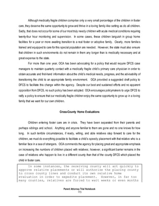 Parent Attorney Trial Notebook
173
Although medically fragile children comprise only a very small percentage of the children in foster
care, they deserve the same opportunity to grow and thrive in a loving family-like setting as do all children.
Sadly, that does notoccur for some ofour mosttruly needy children with acute medical conditions requiring
twenty-four hour monitoring and supervision. In some cases, these children languish in group home
facilities for a year or more awaiting transition to a real foster or adoptive family. Clearly, more familie s
trained and equipped to care for this special population are needed. However, the state must also ensure
that children in such environments do not remain in them any longer than is medically necessary and at
great expense to the state.
For more than one year, OCA has been advocating for a policy that would require DFCS case
managers to maintain quarterly contact with a medically fragile child’s primary care physician in order to
obtain accurate and first-hand information aboutthe child’s medical needs, progress, and the advisability of
transitioning the child to an appropriate family environment. OCA provided a suggested draft policy to
DFCS to facilitate this change within the agency. Despite our best and sustained efforts and no apparent
opposition from DFCS, no such policy has been adopted. OCA encourages policymakers to urge DFCS to
ratify a policy to ensure that our medically fragile children enjoy the same opportunity to grow up in a loving
family that we want for our own children.
Cross-County Home Evaluations
Children entering foster care are in crisis. They have been separated from their parents and
perhaps siblings and school. Anything and anyone familiar to them are gone and no one knows for how
long. In such terrible circumstances, if ready, willing, and able relatives step forward to care for the
children, we must do everything possible to facilitate a child’s speedy placement with that relative who is a
familiar face in a sea of strangers. OCA commends the agency for placing great and appropriate emphasis
on increasing the numbers of children placed with relatives; however, a significant barrier remains in the
case of relatives who happen to live in a different county than that of the county DFCS which placed the
child in foster care.
In some instances, the receiving county will act quickly to
approve relative placements or will authorize the placing county
to cross county lines and conduct its own relative home
evaluation in order to expedite placement. However, in far too
many counties, relatives are forced to wait weeks or even months
 