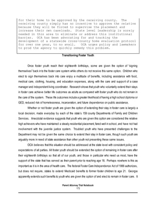 Parent Attorney Trial Notebook
173
for their home to be approved by the receiving county. The
receiving county simply has no incentive to approve the relative
because they will be forced to supervise the placement and
increase their own caseloads. State level leadership is sorely
needed in this area to eliminate or address this institutional
barrier. OCA has been advocating for and tracking the
development of a statewide cross-county home evaluation protocol
for over one year, to no avail. OCA urges policy and lawmakers
to prod the agency to quickly remedy this problem.
Transitioning Foster Youth
Once foster youth reach their eighteenth birthdays, some are given the option of “signing
themselves” back in to the foster care system while others do not receive this same option. Children who
elect to sign themselves back into care enjoy a multitude of benefits, including assistance with food,
medical care, clothing, housing, and education expenses, along with the care and support of a case
manager and independentliving coordinator. Research shows thatyouth who voluntarily extend their stays
in foster care achieve better life outcomes as adults as compared with foster youth who do not remain in
the care of the system. These life outcomes include a greater likelihood ofhaving a high school diploma or
GED, reduced risk of homelessness, incarceration, and future dependence on public assistance.
Whether or not foster youth are given the option of extending their stay in foster care is largely a
local decision, made everyday by each of the state’s 159 county Departments of Family and Children
Services. Anecdotal evidence suggests that youth who are given this option are considered the relative
high achievers who have maintained a steady residential placement, fared well in school, and have not had
involvement with the juvenile justice system. Troubled youth who have presented challenges to the
Department may not be given the same choice to extend their stay in foster care, though such youth are
arguably more in need of state assistance than other youth not presenting these same issues.
OCA believes that this situation should be addressed at the state level with consistent policy and
expectations of all parties. All foster youth should be extended the option of remaining in foster care after
their eighteenth birthdays so that all of our youth, and those in particular who need us most, have the
support of the state that has served as their parent prior to reaching age 18. Perhaps nowhere is this as
important as it is in the area of health care. The federal Foster Care Independence Act of 1999 authorizes,
but does not require, states to extend Medicaid benefits to former foster children to age 21. Georgia
apparently extends such benefits to youth who are given the option of and elect to remain in foster care. It
 