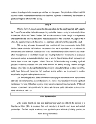 Parent Attorney Trial Notebook
173
does notdo so for youth who otherwise age out ofand exit the system. Georgia’s foster children in all 159
counties deserve the same treatment and access to services, regardless of whether they are considered a
positive or negative reflection of the agency.
Kenny A.
While the Kenny A. lawsuit against the state was settled after the reporting period, OCA supports
the ConsentDecree settling the legal issues pending against the state concerning its treatment of children
in foster care in Fulton and DeKalb Counties. DHR is to be commended for the strength of the agreement
and its commitmentto achieving the outcome measures as specified in the settlement. OCA agrees that in
whole, the agreement represents the promise of a foster care system of which Georgia can be proud.
OCA has long advocated for caseload limits consistent with those recommended by the Child
Welfare League ofAmerica. OCA believes that caseload sizes are an unparalleled factor in outcomes for
children at risk or in foster care. Caseload sizes bear a direct relationship to worker turnover and directly
affect the experiences of our children in every way, including whether they remain at risk in an abusive
environment awaiting an investigation into their case or whether they will achieve timely permanency or
instead linger in foster care for years. Indeed, Fulton and DeKalb Counties may be making significant
progress in reducing caseload sizes and worker turnover and thereby reducing statewide averages
because oftheir large size, butsignificantchallenges remain in our exurban and rural counties, where OCA
audits have discovered frighteningly high caseloads among workers, and in particular in counties
experiencing surges in methamphetamine abuse.
OCA acknowledges DFCS’ stated commitmentto deploying the mandated Kenny A. improvements
statewide, but maintains serious concern that children in a number of our counties will remain at significant
risk because their local child welfare workforce simply has notkeptpace with caseload growth. DFCS must
respond to this crisis if it is to provide all of its children with the same quality child welfare system and the
same outcomes to back it up.
Child Representation
Under existing federal and state laws, Georgia’s foster youth are entitled to the services of a
Guardian Ad Litem (GAL) to represent their best interests in all juvenile court abuse and neglect
proceedings. The GAL may be an attorney, court appointed special advocate (CASA/lay guardian), or
 