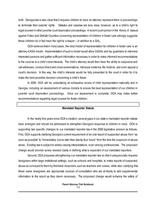 Parent Attorney Trial Notebook
173
both. Georgia law is also clear that it requires children to have an attorney represent them in proceedings
to terminate their parents’ rights. Statutes and caselaw are less clear, however, as to a child’s right to
legal counsel in other juvenile courtdeprivation proceedings. A recentcourtopinion in the Kenny A. lawsuit
against Fulton and DeKalb Counties concerning representation of children in foster care strongly suggests
these children do in fact have the right to a lawyer – in addition to a GAL.
OCA believes thatin mostcases, the best model of representation for children in foster care is an
attorney-CASA model. Implementation ofsuch a model would allow CASAs and lay guardians to interview
interested persons and gather sufficient information necessary in order to make informed recommendations
to the courtas to a child’s bestinterests. The child’s attorney would then have the ability to subpoena and
call witnesses, conductdirectand cross-examinations, introduce evidence,file motions, and even appeal a
court’s decision. In this way, the child’s interests would be fully presented to the court in order for it to
make the best possible decision concerning a child’s future.
In 2006, OCA will be undertaking an exhaustive review of child representation nationally and in
Georgia, including an assessment of various models to ensure the best representation of our children in
juvenile court deprivation proceedings. Once our assessment is complete, OCA may make further
recommendations regarding legal counsel for foster children.
Mandated Reporter Statute
In the nearly five years since OCA’s creation, several gaps in our state’s mandated reporter statute
have emerged and should be addressed to strengthen Georgia’s response to children in crisis. OCA is
supporting two specific changes to our mandated reporter law in the 2006 legislative session as follows.
First, OCA supports clarifying Georgia’s current requirement of an oral report of suspected abuse from “as
soon as possible” to “immediately,butno later than twenty-four hours” from the time the suspicion of abuse
arose. Existing law is subjectto widely varying interpretations, even among professionals. The proposed
change would provide sorely needed clarity in defining what is expected of our mandated reporters.
Second, OCA proposes strengthening our mandated reporter law so that it unequivocally requires
designees within large institutional settings, such as schools and hospitals, to make reports of suspected
abuse as conveyed to them by first-hand observers,such as teachers and nurses, while also clarifying that
these same designees are appropriate sources of consultation who are at liberty to add supplemental
information to the report as they deem necessary. The proposed change would enhance the safety of
 