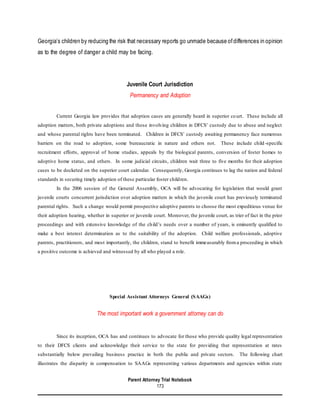 Parent Attorney Trial Notebook
173
Georgia’s children by reducing the risk that necessary reports go unmade because ofdifferences in opinion
as to the degree of danger a child may be facing.
Juvenile Court Jurisdiction
Permanency and Adoption
Current Georgia law provides that adoption cases are generally heard in superior court. These include all
adoption matters, both private adoptions and those involving children in DFCS’ custody due to abuse and neglect
and whose parental rights have been terminated. Children in DFCS’ custody awaiting permanency face numerous
barriers on the road to adoption, some bureaucratic in nature and others not. These include child -specific
recruitment efforts, approval of home studies, appeals by the biological parents, conversion of foster homes to
adoptive home status, and others. In some judicial circuits, children wait three to five months for their adoption
cases to be docketed on the superior court calendar. Consequently, Georgia continues to lag the nation and federal
standards in securing timely adoption of these particular foster children.
In the 2006 session of the General Assembly, OCA will be advocating for legislation that would grant
juvenile courts concurrent jurisdiction over adoption matters in which the juvenile court has previously terminated
parental rights. Such a change would permit prospective adoptive parents to choose the most expeditious venue for
their adoption hearing, whether in superior or juvenile court. Moreover, the juvenile court, as trier of fact in the prior
proceedings and with extensive knowledge of the child’s needs over a number of years, is eminently qualified to
make a best interest determination as to the suitability of the adoption. Child welfare professionals, adoptive
parents, practitioners, and most importantly, the children, stand to benefit immeasurably froma proceeding in which
a positive outcome is achieved and witnessed by all who played a role.
Special Assistant Attorneys General (SAAGs)
The most important work a government attorney can do
Since its inception, OCA has and continues to advocate for those who provide quality legal representation
to their DFCS clients and acknowledge their service to the state for providing that representation at rates
substantially below prevailing business practice in both the public and private sectors. The following chart
illustrates the disparity in compensation to SAAGs representing various departments and agencies within state
 