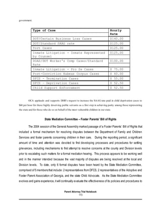 Parent Attorney Trial Notebook
173
government.
Type of Case Hourly
Rate
DOT/Certain Business Loss Cases $140.00
DOT/Standard SAAG rate $125.00
Tort Cases $125.00
Inmate Litigation - Inmate Represented
by Counsel
$125.00
DOAS/DOT Worker's Comp Cases/Standard
Rate
$100.00
Inmate Litigation - Pro Se Cases $ 75.00
Post-Conviction Habeas Corpus Cases $ 60.00
DFCS - Termination Cases $ 55.00
DFCS – Deprivation Cases $ 52.50
Child Support Enforcement $ 52.50
OCA applauds and supports DHR’s request to increase the SAAG rate paid in child deprivation cases to
$60 per hour for these highly deserving public servants as a first step in achieving parity among those representing
the state and for those who do so on behalf of the most vulnerable children in our state.
State Mediation Committee – Foster Parents’ Bill of Rights
The 2004 session ofthe General Assembly marked passage of a Foster Parents’ Bill of Rights that
included a formal mechanism for resolving disputes between the Department of Family and Children
Services and foster parents concerning children in their care. During the reporting period, a significant
amount of time and attention was devoted to first developing processes and procedures for settling
grievances, including mechanisms to first attempt to resolve concerns at the county and Division levels
prior to escalating such matters for a formal mediation hearing. This process appears to be working well
and in the manner intended because the vast majority of disputes are being resolved at the local and
Division levels. To date, only 6 formal disputes have been heard by the State Mediation Committee,
comprised of5 members that include: 2 representatives from DFCS, 2 representatives of the Adoptive and
Foster Parent Association of Georgia, and the state Child Advocate. As the State Mediation Committee
evolves and gains experience, itwill continually evaluate the effectiveness ofits policies and procedures to
 