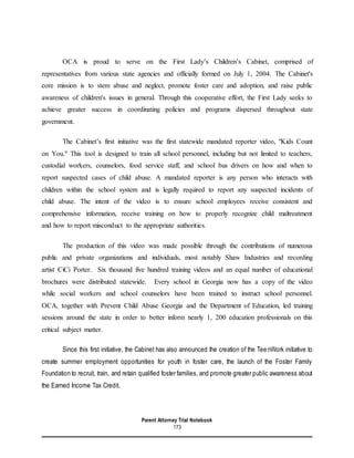 Parent Attorney Trial Notebook
173
OCA is proud to serve on the First Lady’s Children’s Cabinet, comprised of
representatives from various state agencies and officially formed on July 1, 2004. The Cabinet's
core mission is to stem abuse and neglect, promote foster care and adoption, and raise public
awareness of children's issues in general. Through this cooperative effort, the First Lady seeks to
achieve greater success in coordinating policies and programs dispersed throughout state
government.
The Cabinet’s first initiative was the first statewide mandated reporter video, "Kids Count
on You." This tool is designed to train all school personnel, including but not limited to teachers,
custodial workers, counselors, food service staff, and school bus drivers on how and when to
report suspected cases of child abuse. A mandated reporter is any person who interacts with
children within the school system and is legally required to report any suspected incidents of
child abuse. The intent of the video is to ensure school employees receive consistent and
comprehensive information, receive training on how to properly recognize child maltreatment
and how to report misconduct to the appropriate authorities.
The production of this video was made possible through the contributions of numerous
public and private organizations and individuals, most notably Shaw Industries and recording
artist CiCi Porter. Six thousand five hundred training videos and an equal number of educational
brochures were distributed statewide. Every school in Georgia now has a copy of the video
while social workers and school counselors have been trained to instruct school personnel.
OCA, together with Prevent Child Abuse Georgia and the Department of Education, led training
sessions around the state in order to better inform nearly 1, 200 education professionals on this
critical subject matter.
Since this first initiative, the Cabinet has also announced the creation of the TeenWork initiative to
create summer employment opportunities for youth in foster care, the launch of the Foster Family
Foundation to recruit, train, and retain qualified foster families, and promote greater public awareness about
the Earned Income Tax Credit.
 