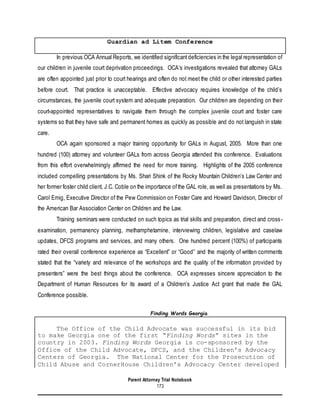 Parent Attorney Trial Notebook
173
Guardian ad Litem Conference
In previous OCA Annual Reports, we identified significantdeficiencies in the legal representation of
our children in juvenile court deprivation proceedings. OCA’s investigations revealed that attorney GALs
are often appointed just prior to court hearings and often do not meet the child or other interested parties
before court. That practice is unacceptable. Effective advocacy requires knowledge of the child’s
circumstances, the juvenile court system and adequate preparation. Our children are depending on their
court-appointed representatives to navigate them through the complex juvenile court and foster care
systems so that they have safe and permanent homes as quickly as possible and do not languish in state
care.
OCA again sponsored a major training opportunity for GALs in August, 2005. More than one
hundred (100) attorney and volunteer GALs from across Georgia attended this conference. Evaluations
from this effort overwhelmingly affirmed the need for more training. Highlights of the 2005 conference
included compelling presentations by Ms. Shari Shink of the Rocky Mountain Children’s Law Center and
her former foster child client, J.C. Coble on the importance ofthe GAL role, as well as presentations by Ms.
Carol Emig, Executive Director of the Pew Commission on Foster Care and Howard Davidson, Director of
the American Bar Association Center on Children and the Law.
Training seminars were conducted on such topics as trial skills and preparation, direct and cross-
examination, permanency planning, methamphetamine, interviewing children, legislative and caselaw
updates, DFCS programs and services, and many others. One hundred percent (100%) of participants
rated their overall conference experience as “Excellent” or “Good” and the majority of written comments
stated that the “variety and relevance of the workshops and the quality of the information provided by
presenters” were the best things about the conference. OCA expresses sincere appreciation to the
Department of Human Resources for its award of a Children’s Justice Act grant that made the GAL
Conference possible.
Finding Words Georgia
The Office of the Child Advocate was successful in its bid
to make Georgia one of the first “Finding Words” sites in the
country in 2003. Finding Words Georgia is co-sponsored by the
Office of the Child Advocate, DFCS, and the Children's Advocacy
Centers of Georgia. The National Center for the Prosecution of
Child Abuse and CornerHouse Children's Advocacy Center developed
 