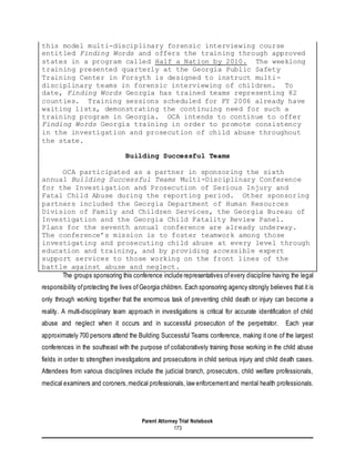 Parent Attorney Trial Notebook
173
this model multi-disciplinary forensic interviewing course
entitled Finding Words and offers the training through approved
states in a program called Half a Nation by 2010. The weeklong
training presented quarterly at the Georgia Public Safety
Training Center in Forsyth is designed to instruct multi-
disciplinary teams in forensic interviewing of children. To
date, Finding Words Georgia has trained teams representing 82
counties. Training sessions scheduled for FY 2006 already have
waiting lists, demonstrating the continuing need for such a
training program in Georgia. OCA intends to continue to offer
Finding Words Georgia training in order to promote consistency
in the investigation and prosecution of child abuse throughout
the state.
Building Successful Teams
OCA participated as a partner in sponsoring the sixth
annual Building Successful Teams Multi-Disciplinary Conference
for the Investigation and Prosecution of Serious Injury and
Fatal Child Abuse during the reporting period. Other sponsoring
partners included the Georgia Department of Human Resources
Division of Family and Children Services, the Georgia Bureau of
Investigation and the Georgia Child Fatality Review Panel.
Plans for the seventh annual conference are already underway.
The conference’s mission is to foster teamwork among those
investigating and prosecuting child abuse at every level through
education and training, and by providing accessible expert
support services to those working on the front lines of the
battle against abuse and neglect.
The groups sponsoring this conference include representatives ofevery discipline having the legal
responsibility ofprotecting the lives ofGeorgia children. Each sponsoring agency strongly believes that it is
only through working together that the enormous task of preventing child death or injury can become a
reality. A multi-disciplinary team approach in investigations is critical for accurate identification of child
abuse and neglect when it occurs and in successful prosecution of the perpetrator. Each year
approximately 700 persons attend the Building Successful Teams conference, making it one of the largest
conferences in the southeast with the purpose of collaboratively training those working in the child abuse
fields in order to strengthen investigations and prosecutions in child serious injury and child death cases.
Attendees from various disciplines include the judicial branch, prosecutors, child welfare professionals,
medical examiners and coroners,medical professionals, law enforcementand mental health professionals.
 