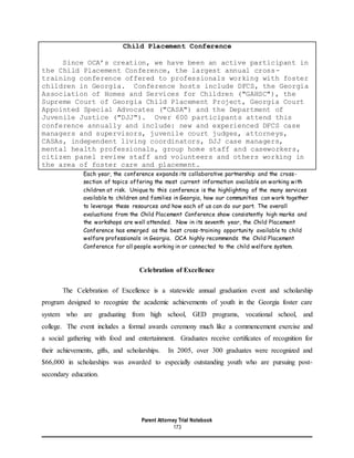 Parent Attorney Trial Notebook
173
Child Placement Conference
Since OCA’s creation, we have been an active participant in
the Child Placement Conference, the largest annual cross-
training conference offered to professionals working with foster
children in Georgia. Conference hosts include DFCS, the Georgia
Association of Homes and Services for Children ("GAHSC"), the
Supreme Court of Georgia Child Placement Project, Georgia Court
Appointed Special Advocates ("CASA") and the Department of
Juvenile Justice ("DJJ"). Over 600 participants attend this
conference annually and include: new and experienced DFCS case
managers and supervisors, juvenile court judges, attorneys,
CASAs, independent living coordinators, DJJ case managers,
mental health professionals, group home staff and caseworkers,
citizen panel review staff and volunteers and others working in
the area of foster care and placement.
Each year, the conference expands its collaborative partnership and the cross-
section of topics offering the most current information available on working with
children at risk. Unique to this conference is the highlighting of the many services
available to children and families in Georgia, how our communities can work together
to leverage these resources and how each of us can do our part. The overall
evaluations from the Child Placement Conference show consistently high marks and
the workshops are well attended. Now in its seventh year, the Child Placement
Conference has emerged as the best cross-training opportunity available to child
welfare professionals in Georgia. OCA highly recommends the Child Placement
Conference for all people working in or connected to the child welfare system.
Celebration of Excellence
The Celebration of Excellence is a statewide annual graduation event and scholarship
program designed to recognize the academic achievements of youth in the Georgia foster care
system who are graduating from high school, GED programs, vocational school, and
college. The event includes a formal awards ceremony much like a commencement exercise and
a social gathering with food and entertainment. Graduates receive certificates of recognition for
their achievements, gifts, and scholarships. In 2005, over 300 graduates were recognized and
$66,000 in scholarships was awarded to especially outstanding youth who are pursuing post-
secondary education.
 