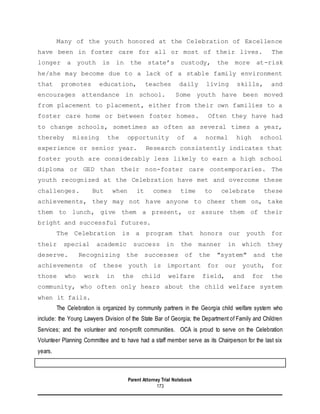 Parent Attorney Trial Notebook
173
Many of the youth honored at the Celebration of Excellence
have been in foster care for all or most of their lives. The
longer a youth is in the state’s custody, the more at-risk
he/she may become due to a lack of a stable family environment
that promotes education, teaches daily living skills, and
encourages attendance in school. Some youth have been moved
from placement to placement, either from their own families to a
foster care home or between foster homes. Often they have had
to change schools, sometimes as often as several times a year,
thereby missing the opportunity of a normal high school
experience or senior year. Research consistently indicates that
foster youth are considerably less likely to earn a high school
diploma or GED than their non-foster care contemporaries. The
youth recognized at the Celebration have met and overcome these
challenges. But when it comes time to celebrate these
achievements, they may not have anyone to cheer them on, take
them to lunch, give them a present, or assure them of their
bright and successful futures.
The Celebration is a program that honors our youth for
their special academic success in the manner in which they
deserve. Recognizing the successes of the "system" and the
achievements of these youth is important for our youth, for
those who work in the child welfare field, and for the
community, who often only hears about the child welfare system
when it fails.
The Celebration is organized by community partners in the Georgia child welfare system who
include: the Young Lawyers Division of the State Bar of Georgia; the Department of Family and Children
Services; and the volunteer and non-profit communities. OCA is proud to serve on the Celebration
Volunteer Planning Committee and to have had a staff member serve as its Chairperson for the last six
years.
 