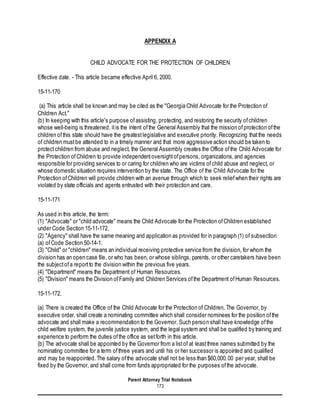 Parent Attorney Trial Notebook
173
APPENDIX A
CHILD ADVOCATE FOR THE PROTECTION OF CHILDREN
Effective date. - This article became effective April 6, 2000.
15-11-170
(a) This article shall be known and may be cited as the "Georgia Child Advocate for the Protection of
Children Act."
(b) In keeping with this article's purpose ofassisting, protecting, and restoring the security ofchildren
whose well-being is threatened, itis the intent ofthe General Assembly that the mission ofprotection ofthe
children ofthis state should have the greatestlegislative and executive priority. Recognizing thatthe needs
of children mustbe attended to in a timely manner and that more aggressive action should be taken to
protectchildren from abuse and neglect, the General Assembly creates the Office ofthe Child Advocate for
the Protection ofChildren to provide independentoversightofpersons, organizations,and agencies
responsible for providing services to or caring for children who are victims ofchild abuse and neglect, or
whose domestic situation requires intervention by the state. The Office of the Child Advocate for the
Protection ofChildren will provide children with an avenue through which to seek reliefwhen their rights are
violated by state officials and agents entrusted with their protection and care.
15-11-171
As used in this article, the term:
(1) "Advocate" or "child advocate" means the Child Advocate for the Protection ofChildren established
under Code Section 15-11-172.
(2) "Agency" shall have the same meaning and application as provided for in paragraph (1) of subsection
(a) ofCode Section 50-14-1.
(3) "Child" or "children" means an individual receiving protective service from the division, for whom the
division has an open case file, or who has been, or whose siblings, parents, or other caretakers have been
the subjectofa reportto the division within the previous five years.
(4) "Department" means the Department of Human Resources.
(5) "Division" means the Division ofFamily and Children Services ofthe Department ofHuman Resources.
15-11-172.
(a) There is created the Office of the Child Advocate for the Protection of Children. The Governor, by
executive order, shall create a nominating committee which shall consider nominees for the position ofthe
advocate and shall make a recommendation to the Governor. Such person shall have knowledge ofthe
child welfare system, the juvenile justice system, and the legal system and shall be qualified by training and
experience to perform the duties ofthe office as setforth in this article.
(b) The advocate shall be appointed by the Governor from a listof at leastthree names submitted by the
nominating committee for a term ofthree years and until his or her successor is appointed and qualified
and may be reappointed.The salary ofthe advocate shall not be less than $60,000.00 per year, shall be
fixed by the Governor, and shall come from funds appropriated for the purposes ofthe advocate.
 