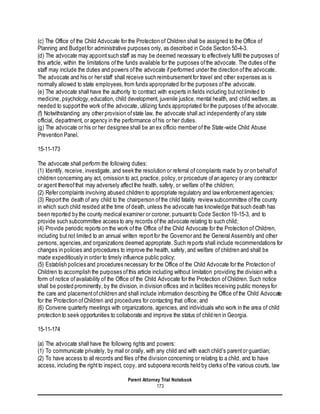 Parent Attorney Trial Notebook
173
(c) The Office of the Child Advocate for the Protection of Children shall be assigned to the Office of
Planning and Budgetfor administrative purposes only, as described in Code Section 50-4-3.
(d) The advocate may appointsuch staff as may be deemed necessary to effectively fulfill the purposes of
this article, within the limitations ofthe funds available for the purposes ofthe advocate. The duties ofthe
staff may include the duties and powers ofthe advocate ifperformed under the direction ofthe advocate.
The advocate and his or her staff shall receive such reimbursementfor travel and other expenses as is
normally allowed to state employees,from funds appropriated for the purposes ofthe advocate.
(e) The advocate shall have the authority to contract with experts in fields including butnotlimited to
medicine, psychology,education, child development, juvenile justice,mental health, and child welfare, as
needed to supportthe work ofthe advocate, utilizing funds appropriated for the purposes ofthe advocate.
(f) Notwithstanding any other provision ofstate law, the advocate shall act independently ofany state
official, department, or agency in the performance ofhis or her duties.
(g) The advocate or his or her designee shall be an ex officio member ofthe State-wide Child Abuse
Prevention Panel.
15-11-173
The advocate shall perform the following duties:
(1) Identify, receive, investigate, and seek the resolution or referral of complaints made by or on behalfof
children concerning any act, omission to act, practice, policy,or procedure ofan agency or any contractor
or agent thereofthat may adversely affectthe health, safety, or welfare ofthe children;
(2) Refer complaints involving abused children to appropriate regulatory and law enforcementagencies;
(3) Reportthe death of any child to the chairperson ofthe child fatality review subcommittee ofthe county
in which such child resided atthe time ofdeath, unless the advocate has knowledge thatsuch death has
been reported by the county medical examiner or coroner, pursuantto Code Section 19-15-3, and to
provide such subcommittee access to any records ofthe advocate relating to such child;
(4) Provide periodic reports on the work ofthe Office of the Child Advocate for the Protection of Children,
including butnot limited to an annual written reportfor the Governor and the General Assembly and other
persons, agencies,and organizations deemed appropriate. Such reports shall include recommendations for
changes in policies and procedures to improve the health, safety, and welfare of children and shall be
made expeditiously in order to timely influence public policy;
(5) Establish policies and procedures necessary for the Office of the Child Advocate for the Protection of
Children to accomplish the purposes ofthis article including without limitation providing the division with a
form of notice ofavailability of the Office of the Child Advocate for the Protection ofChildren. Such notice
shall be posted prominently, by the division, in division offices and in facilities receiving public moneys for
the care and placementofchildren and shall include information describing the Office ofthe Child Advocate
for the Protection ofChildren and procedures for contacting that office; and
(6) Convene quarterly meetings with organizations, agencies, and individuals who work in the area of child
protection to seek opportunities to collaborate and improve the status of children in Georgia.
15-11-174
(a) The advocate shall have the following rights and powers:
(1) To communicate privately, by mail or orally, with any child and with each child's parentor guardian;
(2) To have access to all records and files ofthe division concerning or relating to a child, and to have
access, including the rightto inspect, copy, and subpoena records held by clerks ofthe various courts, law
 