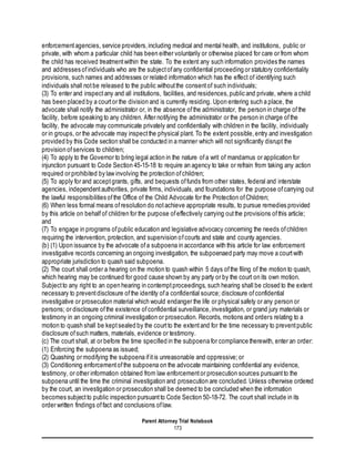 Parent Attorney Trial Notebook
173
enforcementagencies, service providers,including medical and mental health, and institutions, public or
private, with whom a particular child has been either voluntarily or otherwise placed for care or from whom
the child has received treatmentwithin the state. To the extent any such information provides the names
and addresses ofindividuals who are the subjectofany confidential proceeding or statutory confidentiality
provisions, such names and addresses or related information which has the effect of identifying such
individuals shall notbe released to the public withoutthe consentof such individuals;
(3) To enter and inspectany and all institutions, facilities, and residences,public and private, where a child
has been placed by a courtor the division and is currently residing. Upon entering such a place, the
advocate shall notify the administrator or, in the absence ofthe administrator, the person in charge ofthe
facility, before speaking to any children. After notifying the administrator or the person in charge ofthe
facility, the advocate may communicate privately and confidentially with children in the facility, individually
or in groups, or the advocate may inspectthe physical plant. To the extent possible,entry and investigation
provided by this Code section shall be conducted in a manner which will not significantly disrupt the
provision ofservices to children;
(4) To apply to the Governor to bring legal action in the nature ofa writ of mandamus or application for
injunction pursuant to Code Section 45-15-18 to require an agency to take or refrain from taking any action
required or prohibited by law involving the protection ofchildren;
(5) To apply for and acceptgrants, gifts, and bequests offunds from other states, federal and interstate
agencies, independentauthorities, private firms, individuals, and foundations for the purpose ofcarrying out
the lawful responsibilities ofthe Office of the Child Advocate for the Protection ofChildren;
(6) When less formal means ofresolution do notachieve appropriate results, to pursue remedies provided
by this article on behalf of children for the purpose ofeffectively carrying outthe provisions ofthis article;
and
(7) To engage in programs ofpublic education and legislative advocacy concerning the needs ofchildren
requiring the intervention, protection, and supervision ofcourts and state and county agencies.
(b) (1) Upon issuance by the advocate ofa subpoena in accordance with this article for law enforcement
investigative records concerning an ongoing investigation, the subpoenaed party may move a courtwith
appropriate jurisdiction to quash said subpoena.
(2) The court shall order a hearing on the motion to quash within 5 days ofthe filing of the motion to quash,
which hearing may be continued for good cause shown by any party or by the court on its own motion.
Subjectto any right to an open hearing in contemptproceedings, such hearing shall be closed to the extent
necessary to preventdisclosure ofthe identity ofa confidential source; disclosure ofconfidential
investigative or prosecution material which would endanger the life or physical safety or any person or
persons; or disclosure ofthe existence ofconfidential surveillance,investigation, or grand jury materials or
testimony in an ongoing criminal investigation or prosecution. Records, motions and orders relating to a
motion to quash shall be keptsealed by the courtto the extentand for the time necessary to preventpublic
disclosure ofsuch matters, materials, evidence or testimony.
(c) The court shall, at or before the time specified in the subpoena for compliance therewith, enter an order:
(1) Enforcing the subpoena as issued;
(2) Quashing or modifying the subpoena ifitis unreasonable and oppressive;or
(3) Conditioning enforcementofthe subpoena on the advocate maintaining confidential any evidence,
testimony, or other information obtained from law enforcementor prosecution sources pursuantto the
subpoena until the time the criminal investigation and prosecution are concluded. Unless otherwise ordered
by the court, an investigation or prosecution shall be deemed to be concluded when the information
becomes subjectto public inspection pursuantto Code Section 50-18-72. The court shall include in its
order written findings offact and conclusions oflaw.
 