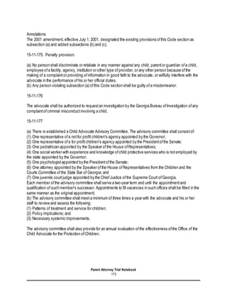 Parent Attorney Trial Notebook
173
Annotations
The 2001 amendment, effective July 1, 2001, designated the existing provisions ofthis Code section as
subsection (a) and added subsections (b) and (c).
15-11-175. Penalty provision.
(a) No person shall discriminate or retaliate in any manner against any child, parentor guardian ofa child,
employee ofa facility, agency, institution or other type ofprovider, or any other person because ofthe
making of a complaintor providing ofinformation in good faith to the advocate, or willfully interfere with the
advocate in the performance ofhis or her official duties.
(b) Any person violating subsection (a) ofthis Code section shall be guilty ofa misdemeanor.
15-11-176
The advocate shall be authorized to requestan investigation by the Georgia Bureau ofInvestigation ofany
complaintofcriminal misconductinvolving a child.
15-11-177
(a) There is established a Child Advocate Advisory Committee. The advisory committee shall consistof:
(1) One representative ofa notfor profit children's agency appointed by the Governor;
(2) One representative ofa for profitchildren's agency appointed by the Presidentofthe Senate;
(3) One pediatrician appointed by the Speaker ofthe House ofRepresentatives;
(4) One social worker with experience and knowledge ofchild protective services who is notemployed by
the state appointed by the Governor;
(5) One psychologistappointed by the Presidentofthe Senate;
(6) One attorney appointed by the Speaker ofthe House ofRepresentatives from the Children and the
Courts Committee of the State Bar of Georgia; and
(7) One juvenile courtjudge appointed by the ChiefJustice ofthe Supreme Court ofGeorgia.
Each member ofthe advisory committee shall serve a two-year term and until the appointmentand
qualification of such member's successor. Appointments to fill vacancies in such offices shall be filled in the
same manner as the original appointment.
(b) The advisory committee shall meet a minimum of three times a year with the advocate and his or her
staff to review and assess the following:
(1) Patterns of treatment and service for children;
(2) Policy implications; and
(3) Necessary systemic improvements.
The advisory committee shall also provide for an annual evaluation ofthe effectiveness ofthe Office of the
Child Advocate for the Protection ofChildren.
 