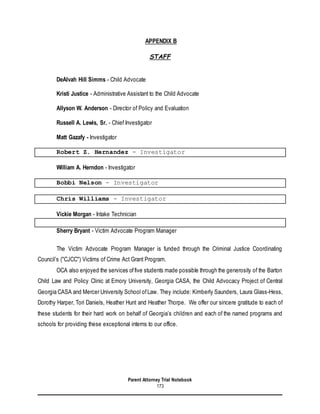 Parent Attorney Trial Notebook
173
APPENDIX B
STAFF
DeAlvah Hill Simms - Child Advocate
Kristi Justice - Administrative Assistant to the Child Advocate
Allyson W. Anderson - Director of Policy and Evaluation
Russell A. Lewis, Sr. - Chief Investigator
Matt Gazafy - Investigator
Robert Z. Hernandez - Investigator
William A. Herndon - Investigator
Bobbi Nelson - Investigator
Chris Williams - Investigator
Vickie Morgan - Intake Technician
Sherry Bryant - Victim Advocate Program Manager
The Victim Advocate Program Manager is funded through the Criminal Justice Coordinating
Council’s ("CJCC") Victims of Crime Act Grant Program.
OCA also enjoyed the services offive students made possible through the generosity of the Barton
Child Law and Policy Clinic at Emory University, Georgia CASA, the Child Advocacy Project of Central
Georgia CASA and Mercer University School ofLaw. They include: Kimberly Saunders, Laura Glass-Hess,
Dorothy Harper, Tori Daniels, Heather Hunt and Heather Thorpe. We offer our sincere gratitude to each of
these students for their hard work on behalf of Georgia’s children and each of the named programs and
schools for providing these exceptional interns to our office.
 