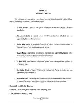 Parent Attorney Trial Notebook
173
APPENDIX C
ADVISORY COMMITTEE
OCA is fortunate to have an advisory committee ofseven individuals dedicated to helping fulfill our
mission of protecting our children. The members include:
 Dr. John Adams is a practicing psychologistin Statesboro and was appointed by Lt. Governor
Mark Taylor.
 Ms. Laura Eubanks is a social worker with Children’s Healthcare of Atlanta and was
appointed by Governor Sonny Perdue.
 Judge Tracy Graham is a juvenile court judge in Clayton County and was appointed by
Georgia Supreme Court Chief Justice Norman Fletcher.
 Dr. Joy Maxey is a practicing pediatrician in Atlanta and was appointed by Speaker of the
House of Representatives, the Honorable Glenn Richardson.
 Dr. Alma Noble is the Director of Baby World Daycare Center in Albany and was appointed by
Lt. Governor Taylor.
 Mrs. Kathy O’Neal is Region VI Community Facilitator with Family Connection and was
appointed by Governor Perdue.
 Ms. Ellen Williams is an attorney and active lobbyiston children’s issues and was appointed
by Speaker Richardson. Ms. Williams also serves as Chairperson ofthe Committee.
Selected DFACS Policy Sections
Complete DFCS policy may be found at the following links:
Child Protection Manual (CPS)
 