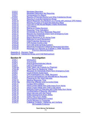 Parent Attorney Trial Notebook
173
2103.5 Mandated Reporters
2103.6 Mandated Reporters Not Reporting
2103.7 Components of a Report
2103.8 Reports of Parental Alcohol and Other Substance Abuse
2103.9 Reports of Juvenile Substance Abuse
2103.10 Report Received of a Newborn in a Family with previous CPS History
2103.11 Reports of Cases of Suspected Statutory Rape
2103.12 Form 453 (Child Abuse/Neglect Intake Worksheet)
2103.13 CPS History
2103.14 Making an Intake Decision
2103.15 Response Time Calculation
2103.16 Immediate to 24-Hour Response Required
2103.17 Request for Immediate Short-Term Emergency Care
2103.18 Screened-Out Reports
2103.19 Report Received on An Active Case
2103.20 Referrals to Law Enforcement
2103.21 Child Protective Services Log
2103.22 CPS Across County Lines
2103.23 Form 590 (Internal Data System)
2103.24 Reporting Procedures Following Placement Activities
2103.25 Response to a Request to Evaluate a TANF Recipient
Prior to a Second Sanction
Appendix A Decision Trees
Appendix B Substance Abuse and Child Maltreatment
Section IV Investigation
2104.1 Introduction
2104.2 Time Frame
2104.3 Drug Exposed/Addicted Infants
2104.4 Lack of Supervision
2104.4a Child Taken into Custody by Physician
2104.4b “Safe Place for Newborns” Infant
2104.5 Requests for Immediate Short-Term Emergency Care
2104.6 Court-Ordered Supervision
2104.7 CPS Investigation of a TANF Recipient
2104.8 Special Investigations and Miscellaneous Requests
2104.9 Preparing for the Initial Interview
2104.10 Meeting Response Time
2104.10a Obtaining Offender and Conviction Data
2104.11 Contact With Children
2104.12 Initial Contact Made with Child Away From Home
2104.13 Initial Contact Made with Child in the Home
2104.14 Notifying Parent of Interview with Child Away from Home
2104.15 Confidentiality of Reporter Information
2104.16 Initial Interview with the Parent
2104.17 Safety Assessment (Form 455A)
2104.18 Safety Plan (Form 455B)
2104.19 Unsuccessful Attempted Contact
2104.20 Family Refuses to Cooperate
2104.21 Collateral Contacts - Gathering and Verifying
All Available Evidence
 