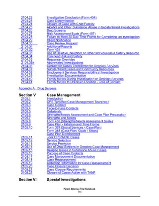 Parent Attorney Trial Notebook
173
2104.22 Investigative Conclusion (Form 454)
2104.23 Case Determination
2104.24 Closure of Case with Child Fatality
2104.25 Alcohol and Other Substance Abuse in Substantiated Investigations
2104.26 Drug Screens
2104.27 Risk Assessment Scale (Form 457)
2104.28 Failure to Meet 30-Day Time Frame for Completing an Investigation
2104.29 Client Notification
2104.30 Case Review Request
2104.31 Additional Reports
2104.32 Form 431
2104.33 Use of Relative, Neighbor or Other Individual as a Safety Resource
2104.34 Imminent Risk and Safety
2104.35 Response Overrides
2104.35a Abbreviated Investigations
2104.36 Contact for Cases Transferred for Ongoing Services
2104.37 Substantiated Cases and Community Resources
2104.38 Employment Services Responsibility at Investigation
2104.39 Investigation Documentation
2104.40 Family Moves During Investigation or Ongoing Services
2104.41 Family Moves to Unknown Location - Loss of Contact
Appendix A Drug Screens
Section V Case Management
2105.1 Introduction
2105.2 CPS Targeted Case Management Tearsheet
2105.3 Case Contact
2105.4 Face-to-Face Contacts
2105.5 Collaterals
2105.6 Strengths/Needs Assessment and Case Plan Preparation
2105.7 Strengths and Needs
2105.8 Form 458 (Strengths/Needs Assessment Scale)
2105.9 Case Plan - Initiation and Time Frame
2105.10 Form 387 (Social Services - Case Plan)
Form 388 (Case Plan: Goals / Steps)
Case Plan Development
2105.11 Joint CPS/TANF Cases
2105.12 Service Selection
2105.13 Service Provision
2105.14 Use of Drug Screens in Ongoing Case Management
2105.15 Relapse Issues in Substance Abuse Cases
2105.16 Purpose of Case Contacts
2105.17 Case Management Documentation
2105.18 Case Reassessment
2105.19 Collecting Information for Case Reassessment
2105.20 Case Closure Decision
2105.21 Case Closure Requirements
2105.22 Closure of Cases Active with TANF
Section VI SpecialInvestigations
 