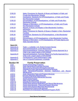 Parent Attorney Trial Notebook
2106.30 Intake Procedures for Reports of Abuse and Neglect in Public and
Private Non-Residential Schools
2106.31 Investigative Standards for CPS Investigations in Public and Private
Non-Residential Schools
2106.32 Documentation of CPS Investigations in Public and Private Non-
Residential Schools
2106.33 Release of Information in CPS Investigations in Public and Private
Non-Residential Schools
2106.34 Reports of Abuse and Neglect in Non-Residential Facilities -
Introduction
2106.35 Intake Procedures for Reports of Abuse or Neglect in Non- Residential
Facilities
2106.36 Investigative Standards for CPS Investigations in Non-Residential
Facilities
2106.37 Documentation of CPS Investigations in Non-Residential Facilities
2106.38 Release of Information in CPS Investigations of Private Agency and
State Operated Homes
Appendix
Appendix A Taylor v. Ledbetter, U.S. District Consent Decree
Appendix B Special Investigations Cover Memorandum
Appendix C Special Investigations Summary Report of a Home Approved for a
Child in the Legal Custody of DFCS/DHR
Appendix D Special Investigations Summary Report of a Facility Approved for a
Child in the Legal Custody of DFCS/DHR
Appendix E Facility/Agency Case Determination Letter
Appendix F Use of Corporal Punishment in Schools
Section VII Family Preservation
2107 Family Preservation Programs
2107.1 Early Intervention/Preventive Services
2107.2 Role of Early Intervention/Preventive Services
2107.3 Eligibility for Early Intervention/Preventive Services
2107.4 Early Intervention/Preventive Services Application and Record
Maintenance
2107.5 Early Intervention Fees and Program Structure
2107.6 Services Reporting Requirements
2107.7 Contracting for Early Intervention Services
2107.8 Parent Aide Program
2107.9 Role of the Parent Aide
2107.10 Eligibility for Parent Aide Services
2107.11 Parent Aide Services Application and Record Maintenance
2107.12 Parent Aide Services: Fees and Program Structure
2107.13 Parent Aide Services Reporting Requirements
2107.14 Contracting for Parent Aide Services
2107.15 Prevention of Unnecessary Placement Program (PUP)
 