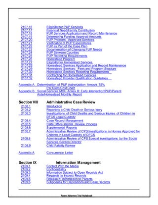 Parent Attorney Trial Notebook
2107.16 Eligibility for PUP Services
2107.17 Financial Need/Family Contribution
2107.18 PUP Services Application and Record Maintenance
2107.19 Determining Funding Approval Amounts
2107.20 PUP Program: Approved Services
2107.21 Verification of PUP Expenditures
2107.22 PUP as Part of the Case Plan
2107.23 Documentation of Changing PUP Needs
2107.24 PUP Between Counties
2107.25 PUP Reporting Requirements
2107.26 Homestead Program
2107.27 Eligibility for Homestead Services
2107.28 Homestead Services Application and Record Maintenance
2107.29 Homestead Services: Fees and Program Structure
2107.30 Homestead Services Reporting Requirements
2107.31 Contracting for Homestead Services
2107.32 Homestead Provider Qualification Guidelines
Appendix A Determination of PUP Authorization Amount 75%
Per Diem Cost Chart
Appendix B Social Services MOU Annex B: Early Intervention/PUP/Parent
Aide/Homestead Monthly Report
Section VIII Administrative Case Review
2108.1 Introduction
2108.2 Reporting a Child Death or Serious Injury
2108.3 Investigations of Child Deaths and Serious Injuries of Children in
DFCS Legal Custody
2108.4 Case Record Management
2108.5 State Office Internal Review Process
2108.6 Supplemental Reports
2108.7 Administrative Review of CPS Investigations in Homes Approved for
Children in Legal Custody of DFCS
2108.8 Administrative Review of CPS Special Investigations by the Social
Services Section Director
2108.9 Child Fatality Review
Appendix A Concurrence Letter
Section IX Information Management
2109.1 Contact With the Media
2109.2 Confidentiality
2109.3 Information Subject to Open Records Act
2109.4 Requests to Inspect Records
2109.5 Release of Information to Parents
2109.6 Subpoenas for Depositions and Case Records
 