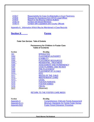 Parent Attorney Trial Notebook
2109.7 Responsibility for Case Confidentiality in Court Testimony
2109.8 Request for Assistance from DFCS Legal Officer
2109.9 Report to the Missing Children Bulletin
2109.10 Contact with Board Members
2109.11 Contact with Legislators and County Officials
Appendix A Information Which May be Maintained in Case Records
Section X Forms
Foster Care Services: Table of Contents
Permanency for Children in Foster Care
Table of Contents
Section Heading
1001 INTRODUCTION
1002 PLACEMENT AUTHORITY
1003 ELIGIBILITY
1004 PLACEMENT RESOURCES
1005 RESIDENTIAL TREATMENT
1006 ASSESSMENT AND PERMANENCY
1007 CASE PLANNING AND REVIEW
1008 PRE-PLACEMENT
1009 PLACEMENT OF A CHILD
1010 ICPC
1011 NEEDS OF THE CHILD
1012 INDEPENDENT LIVING
1013 LEGAL
1014 FOSTER PARENTS
1015 FOSTER HOMES
1016 FISCAL
1017 (Reserved)
RETURN TO THE FOSTER CARE INDEX
Section Heading
Appendix A Comprehensive Child and Family Assessment
Appendix B (1) Minimum Standards for Family Foster Homes
Appendix B(2) Foster Parent Grievance Procedure
 