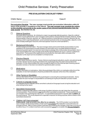 Child Protective Services: Family Preservation
Social Services Manual Child Protective Chapter 2100, Section VII
September 2000 Page 26
PRE-EVALUATION CHECKLIST FORM 1
Child's Name: ______________________________ Case #:
_________________
Pre-evaluation Checklist. The case manager must provide pre-evaluation information within 24
hours of the provider’s acceptance of the referral. The case manager must complete the actions
on this checklist and provide to the vendor copies of any relevant reports/information from the
case records. See Section II.A. (5).
Referral Questions
Generate referral questions. An individual or a team may generate referral questions. Ideas for a referral
question maybe gathered from case managers,foster parents,biological familymembers,fictive kin, facility
representatives,physician,teachers,etc. Referral questions maybe general or specific.(General:We are
seeking a child’s cognitive abilitylevel, currentachievementlevel and an emotional profile.) (Specifi c:Is this
child mentallychallenged? Does this child have dyslexia? Does this child have ADHD?)
Background Information
Provide background information. The case manager,foster parentand/or facility representative mustbe
available to the psychologistto provide background information and to complete developmental and
behavioral questionnaires.If an adult who has limited knowledge ofthe child provides transportation,then it
is the responsibilityof the case manager and/or facility representative to set up an in-person or telephone
appointment. The purpose ofthis appointmentis to provide the information within one week of the
evaluation so the report can be completed in a timelymanner.
Previous Reports
Provide copies ofprevious reports. Copies ofall prior psychological evaluations,psycho-educational reports
and other relevant reports should be provided to the psychologistwhen the child is transported to the
evaluation.It is the responsibilityof the case manager to determine ifthe child has been receiving special
education services or has been considered for special education services.
Medications
Provide information on medications. Inform the psychologistifthe child is on medication atthe time of the
evaluation.A listof all medications should be provided to the evaluator at the time of the evaluation.
Other Factors or Disabilities
Listany other factors that may assistthe psychologistin conducting the psychological evaluation. Some
examples the case manager is responsible for considering during the pre-evaluation process include:
 Cultural or Language Issues
It is expected that the evaluator will be sensitive to cultural and language issues during the evaluation and
when writing his/her report.
 Specialized Assessments
Children in placementoften exhibit a wide range of problem behaviors ata rate higher than the general
clinical population.These behaviors may require further specialized assessments. These assessments are
not included in the psychological or the CCFA. If a specialized assessmentis required, it is in addition to
the psychological. The county department’s approval is required,for billing purposes,before initiation ofthe
specialized assessment.
 Children Left Unaccompanied
Children/youth shall not be left in the office for an evaluation. The CCFA provider mustcontactthe
case manager,facilityrepresentative or foster-parentimmediately ifthe evaluation is discontinued or an
emergencyarises. Many of these children have been traumatized by the changes in their lives and may not
be able to focus.If it is determined thata valid assessment cannotbe completed, it is the psychologist's
 