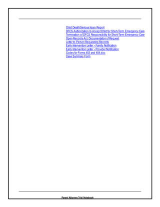 Parent Attorney Trial Notebook
Child Death/Serious Injury Report
DFCS Authorization to AcceptChild for Short-Term Emergency Care
Termination of DFCS Responsibility for Short-Term Emergency Care
Open Records Act: Documentation ofRequest
Letter to Person Requesting Records
Early Intervention Letter - Family Notification
Early Intervention Letter - Provider Notification
Codes for Forms 453 and 454.doc
Case Summary Form
 