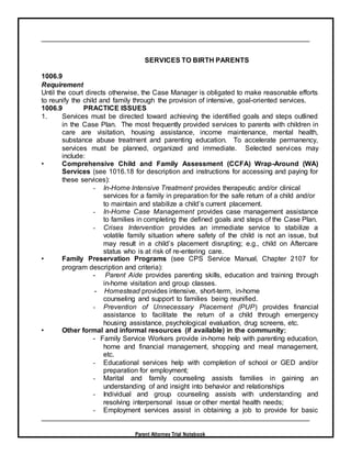 Parent Attorney Trial Notebook
SERVICES TO BIRTH PARENTS
1006.9
Requirement
Until the court directs otherwise, the Case Manager is obligated to make reasonable efforts
to reunify the child and family through the provision of intensive, goal-oriented services.
1006.9 PRACTICE ISSUES
1. Services must be directed toward achieving the identified goals and steps outlined
in the Case Plan. The most frequently provided services to parents with children in
care are visitation, housing assistance, income maintenance, mental health,
substance abuse treatment and parenting education. To accelerate permanency,
services must be planned, organized and immediate. Selected services may
include:
• Comprehensive Child and Family Assessment (CCFA) Wrap-Around (WA)
Services (see 1016.18 for description and instructions for accessing and paying for
these services):
- In-Home Intensive Treatment provides therapeutic and/or clinical
services for a family in preparation for the safe return of a child and/or
to maintain and stabilize a child’s current placement.
- In-Home Case Management provides case management assistance
to families in completing the defined goals and steps of the Case Plan.
- Crises Intervention provides an immediate service to stabilize a
volatile family situation where safety of the child is not an issue, but
may result in a child’s placement disrupting; e.g., child on Aftercare
status who is at risk of re-entering care.
• Family Preservation Programs (see CPS Service Manual, Chapter 2107 for
program description and criteria):
- Parent Aide provides parenting skills, education and training through
in-home visitation and group classes.
- Homestead provides intensive, short-term, in-home
counseling and support to families being reunified.
- Prevention of Unnecessary Placement (PUP) provides financial
assistance to facilitate the return of a child through emergency
housing assistance, psychological evaluation, drug screens, etc.
• Other formal and informal resources (if available) in the community:
- Family Service Workers provide in-home help with parenting education,
home and financial management, shopping and meal management,
etc.
- Educational services help with completion of school or GED and/or
preparation for employment;
- Marital and family counseling assists families in gaining an
understanding of and insight into behavior and relationships
- Individual and group counseling assists with understanding and
resolving interpersonal issue or other mental health needs;
- Employment services assist in obtaining a job to provide for basic
 