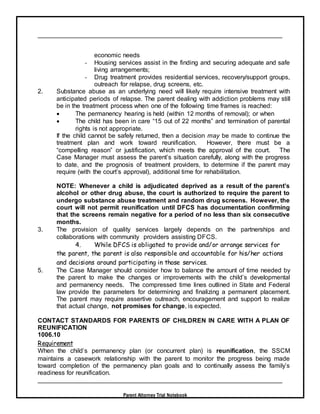Parent Attorney Trial Notebook
economic needs
- Housing services assist in the finding and securing adequate and safe
living arrangements;
- Drug treatment provides residential services, recovery/support groups,
outreach for relapse, drug screens, etc.
2. Substance abuse as an underlying need will likely require intensive treatment with
anticipated periods of relapse. The parent dealing with addiction problems may still
be in the treatment process when one of the following time frames is reached:
 The permanency hearing is held (within 12 months of removal); or when
 The child has been in care “15 out of 22 months” and termination of parental
rights is not appropriate.
If the child cannot be safely returned, then a decision may be made to continue the
treatment plan and work toward reunification. However, there must be a
“compelling reason” or justification, which meets the approval of the court. The
Case Manager must assess the parent’s situation carefully, along with the progress
to date, and the prognosis of treatment providers, to determine if the parent may
require (with the court’s approval), additional time for rehabilitation.
NOTE: Whenever a child is adjudicated deprived as a result of the parent’s
alcohol or other drug abuse, the court is authorized to require the parent to
undergo substance abuse treatment and random drug screens. However, the
court will not permit reunification until DFCS has documentation confirming
that the screens remain negative for a period of no less than six consecutive
months.
3. The provision of quality services largely depends on the partnerships and
collaborations with community providers assisting DFCS.
4. While DFCS is obligated to provide and/or arrange services for
the parent, the parent is also responsible and accountable for his/her actions
and decisions around participating in those services.
5. The Case Manager should consider how to balance the amount of time needed by
the parent to make the changes or improvements with the child’s developmental
and permanency needs. The compressed time lines outlined in State and Federal
law provide the parameters for determining and finalizing a permanent placement.
The parent may require assertive outreach, encouragement and support to realize
that actual change, not promises for change, is expected.
CONTACT STANDARDS FOR PARENTS OF CHILDREN IN CARE WITH A PLAN OF
REUNIFICATION
1006.10
Requirement
When the child’s permanency plan (or concurrent plan) is reunification, the SSCM
maintains a casework relationship with the parent to monitor the progress being made
toward completion of the permanency plan goals and to continually assess the family’s
readiness for reunification.
 