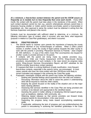 Parent Attorney Trial Notebook
At a minimum, a face-to-face contact between the parent and the SSCM occurs as
frequently as is needed, but no less frequently than once each month. Every other
month, the contact with the parent must take place in the residence of the parent. When
such contact standard cannot be met; e.g., parent’s whereabouts unknown, parent lives in
temporary housing (shelter or motel), parent resides out-of-state, parent is incarcerated or
hospitalized, etc., then approval to waive the contact must be obtained in writing from the
Services Supervisor and placed in the record.
Contacts must be documented with sufficient detail to determine, at a minimum, the
following information: type of contact, when it occurred, who was there, what happened
(purpose in relation to Case Plan goals/steps), and where it occurred.
1006.10 PRACTICE ISSUES
1. The SSCM needs to impress upon parents the importance of keeping the county
department informed of any moves/changes of address. When a child’s parent
resides in another county, the county of legal custody requests the other county to
work with the parents in providing “Placement Services to Parents.” (See Chapter
60, IDS definition.) A copy of the child’s Case Plan accompanies any request for
another county to provide services to t he parent.
2. If contacts with the parent are being made by outside providers (e.g.,
Comprehensive Child and Family Assessment (CCFA) Wrap-Around Service
providers), documentation of such contacts in the case record via progress notes
and/or Wrap-Around Services Documentation Report, will NOT substitute for the
SSCM’s monthly face-to-face contact standard.
3. If it appears that there is a strong likelihood of early reunification, more frequent
face-to-face contacts, especially in the parent’s home, are encouraged. In most
cases, parents who have the most contact with their SSCM are more likely to
remain motivated and engaged in the achieving the Case Plan goals.
4. Purposeful, meaningful contacts with the parent may involve the following activities:
• Dealing with parental feelings about separation from the child and visitation;
• Discussing information about the child to assist the parent in understanding
what will be required to meet the child’s needs;
• Keeping the parent focused on the reality of the situation and on the major
tasks needing attention;
• Assessing that services identified in the Case Plan are being provided and
continue to be relevant and appropriate to the identified needs;
• Assisting the parent in better utilizing or developing informal support groups,
such as neighbors, relatives, faith community, etc.;
• Obtaining signed releases so that service providers can forward timely
progress reports for documentation in the case record;
• Supporting the progress being made toward accomplishing established
goals;
• If applicable, addressing the lack of progress and any problems/barriers the
parent is encountering in achieving the identified goals/steps in the Case
 