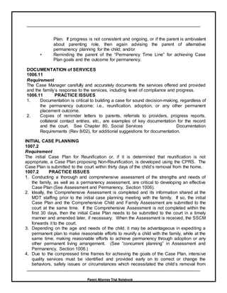 Parent Attorney Trial Notebook
Plan. If progress is not consistent and ongoing, or if the parent is ambivalent
about parenting role, then again advising the parent of alternative
permanency planning for the child; and/or
• Reminding the parent of the “Permanency Time Line” for achieving Case
Plan goals and the outcome for permanency.
DOCUMENTATION of SERVICES
1006.11
Requirement
The Case Manager carefully and accurately documents the services offered and provided
and the family’s response to the services, including level of compliance and progress.
1006.11 PRACTICE ISSUES
1. Documentation is critical to building a case for sound decision-making, regardless of
the permanency outcome; i.e., reunification, adoption, or any other permanent
placement outcome.
2. Copies of reminder letters to parents, referrals to providers, progress reports,
collateral contact entries, etc., are examples of key documentation for the record
and the court. See Chapter 80, Social Services Documentation
Requirements (Rev 8/02), for additional suggestions for documentation.
INITIAL CASE PLANNING
1007.2
Requirement
The initial Case Plan for Reunification or, if it is determined that reunification is not
appropriate, a Case Plan proposing Non-Reunification, is developed using the CPRS. The
Case Plan is submitted to the court within thirty days of the child’s removal from the home.
1007.2 PRACTICE ISSUES
1. Conducting a thorough and comprehensive assessment of the strengths and needs of
the family, as well as a permanency assessment, are critical to developing an effective
Case Plan (See Assessment and Permanency, Section 1006).
2. Ideally, the Comprehensive Assessment is completed and its information shared at the
MDT staffing prior to the initial case planning meeting with the family. If so, the initial
Case Plan and the Comprehensive Child and Family Assessment are submitted to the
court at the same time. If the Comprehensive Assessment is not completed within the
first 30 days, then the initial Case Plan needs to be submitted to the court in a timely
manner and amended later, if necessary. When the Assessment is received, the SSCM
forwards it to the court.
3. Depending on the age and needs of the child, it may be advantageous in expediting a
permanent plan to make reasonable efforts to reunify a child with the family, while at the
same time, making reasonable efforts to achieve permanency through adoption or any
other permanent living arrangement. (See “concurrent planning” in Assessment and
Permanency, Section 1006.)
4. Due to the compressed time frames for achieving the goals of the Case Plan, intensive
quality services must be identified and provided early on to correct or change the
behaviors, safety issues or circumstances which necessitated the child’s removal from
 