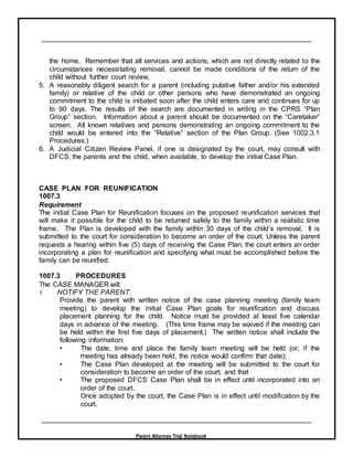 Parent Attorney Trial Notebook
the home. Remember that all services and actions, which are not directly related to the
circumstances necessitating removal, cannot be made conditions of the return of the
child without further court review.
5. A reasonably diligent search for a parent (including putative father and/or his extended
family) or relative of the child or other persons who have demonstrated an ongoing
commitment to the child is initiated soon after the child enters care and continues for up
to 90 days. The results of the search are documented in writing in the CPRS “Plan
Group” section. Information about a parent should be documented on the “Caretaker”
screen. All known relatives and persons demonstrating an ongoing commitment to the
child would be entered into the “Relative” section of the Plan Group. (See 1002.3.1
Procedures.)
6. A Judicial Citizen Review Panel, if one is designated by the court, may consult with
DFCS, the parents and the child, when available, to develop the initial Case Plan.
CASE PLAN FOR REUNIFICATION
1007.3
Requirement
The initial Case Plan for Reunification focuses on the proposed reunification services that
will make it possible for the child to be returned safely to the family within a realistic time
frame. The Plan is developed with the family within 30 days of the child’s removal. It is
submitted to the court for consideration to become an order of the court. Unless the parent
requests a hearing within five (5) days of receiving the Case Plan, the court enters an order
incorporating a plan for reunification and specifying what must be accomplished before the
family can be reunified.
1007.3 PROCEDURES
The CASE MANAGER will:
1. NOTIFY THE PARENT:
Provide the parent with written notice of the case planning meeting (family team
meeting) to develop the initial Case Plan goals for reunification and discuss
placement planning for the child. Notice must be provided at least five calendar
days in advance of the meeting. (This time frame may be waived if the meeting can
be held within the first five days of placement.) The written notice shall include the
following information:
• The date, time and place the family team meeting will be held (or, if the
meeting has already been held, the notice would confirm that date);
• The Case Plan developed at the meeting will be submitted to the court for
consideration to become an order of the court; and that
• The proposed DFCS Case Plan shall be in effect until incorporated into an
order of the court.
Once adopted by the court, the Case Plan is in effect until modification by the
court.
 