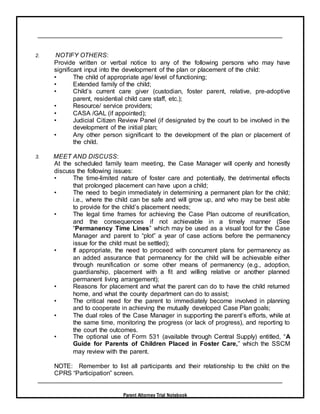 Parent Attorney Trial Notebook
2. NOTIFY OTHERS:
Provide written or verbal notice to any of the following persons who may have
significant input into the development of the plan or placement of the child:
• The child of appropriate age/ level of functioning;
• Extended family of the child;
• Child’s current care giver (custodian, foster parent, relative, pre-adoptive
parent, residential child care staff, etc.);
• Resource/ service providers;
• CASA /GAL (if appointed);
• Judicial Citizen Review Panel (if designated by the court to be involved in the
development of the initial plan;
• Any other person significant to the development of the plan or placement of
the child.
3. MEET AND DISCUSS:
At the scheduled family team meeting, the Case Manager will openly and honestly
discuss the following issues:
• The time-limited nature of foster care and potentially, the detrimental effects
that prolonged placement can have upon a child;
• The need to begin immediately in determining a permanent plan for the child;
i.e., where the child can be safe and will grow up, and who may be best able
to provide for the child’s placement needs;
• The legal time frames for achieving the Case Plan outcome of reunification,
and the consequences if not achievable in a timely manner (See
“Permanency Time Lines” which may be used as a visual tool for the Case
Manager and parent to “plot” a year of case actions before the permanency
issue for the child must be settled);
• If appropriate, the need to proceed with concurrent plans for permanency as
an added assurance that permanency for the child will be achievable either
through reunification or some other means of permanency (e.g., adoption,
guardianship, placement with a fit and willing relative or another planned
permanent living arrangement);
• Reasons for placement and what the parent can do to have the child returned
home, and what the county department can do to assist;
• The critical need for the parent to immediately become involved in planning
and to cooperate in achieving the mutually developed Case Plan goals;
• The dual roles of the Case Manager in supporting the parent’s efforts, while at
the same time, monitoring the progress (or lack of progress), and reporting to
the court the outcomes.
• The optional use of Form 531 (available through Central Supply) entitled, “A
Guide for Parents of Children Placed in Foster Care,” which the SSCM
may review with the parent.
NOTE: Remember to list all participants and their relationship to the child on the
CPRS “Participation” screen.
 