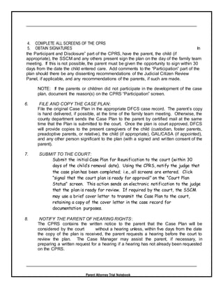 Parent Attorney Trial Notebook
4. COMPLETE ALL SCREENS OF THE CPRS
5. OBTAIN SIGNATURES In
the Participant and Disclosure” part of the CPRS, have the parent, the child (if
appropriate), the SSCM and any others present sign the plan on the day of the family team
meeting. If this is not possible, the parent must be given the opportunity to sign within 30
days from the date the child entered care. Add comments to the “Participation” part of the
plan should there be any dissenting recommendations of the Judicial Citizen Review
Panel, if applicable, and any recommendations of the parents, if such are made.
NOTE: If the parents or children did not participate in the development of the case
plan, document the reason(s) on the CPRS “Participation” screen.
6. FILE AND COPY THE CASE PLAN:
File the original Case Plan in the appropriate DFCS case record. The parent’s copy
is hand delivered, if possible, at the time of the family team meeting. Otherwise, the
county department sends the Case Plan to the parent by certified mail at the same
time that the Plan is submitted to the court. Once the plan is court approved, DFCS
will provide copies to the present caregivers of the child (custodian, foster parents,
preadoptive parents, or relative), the child (if appropriate), GAL/CASA (if appointed),
and any other person significant to the plan (with a signed and written consent of the
parent).
7. SUBMIT TO THE COURT:
Submit the initial Case Plan for Reunification to the court (within 30
days of the child’s removal date). Using the CPRS, notify the judge that
the case plan has been completed; i.e., all screens are entered. Click
“signal that the court plan is ready for approval” on the “Court Plan
Status” screen. This action sends an electronic notification to the judge
that the plan is ready for review. If required by the court, the SSCM
may use a brief cover letter to transmit the Case Plan to the court,
retaining a copy of the cover letter in the case record for
documentation purposes.
8. NOTIFY THE PARENT OF HEARING RIGHTS:
The CPRS contains the written notice to the parent that the Case Plan will be
considered by the court without a hearing unless, within five days from the date
the copy of the plan is received, the parent requests a hearing before the court to
review the plan. The Case Manager may assist the parent, if necessary, in
preparing a written request for a hearing if a hearing has not already been requested
on the CPRS.
 