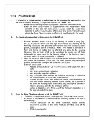 Parent Attorney Trial Notebook
1007.3 PRACTICE ISSUES
1. If a hearing is not requested or scheduled by the court on its own motion, and
the time to request a hearing (5 days) has expired, the COURT will:
- Initially review the department’s proposed Case Plan for Reunification;
- Enter an order (dispositional or supplemental) that incorporates those
elements of the plan for reunification services which the court “finds
essential to achieve reunification of the child and family.” Once the court
adopts the Case Plan, it remains in effect until modification by the court.
2. If a hearing is requested by the parent, the COURT will:
- Provide advance written notice of the hearing or direct a party (e.g.,
DFCS) to provide notice and the right to be heard at a hearing to the
following individuals who presently care for the child: the custodian, foster
parent, preadoptive parent or relative. Note: This notice is consistent in
form and timing of notice that is afforded any party to the hearing.
However, this provision shall not be construed to require any of these
individuals be made party to the hearing solely on the basis of having
received such notice and opportunity to be heard.
- Hear the evidence, which may include oral and written testimony offered by
the parent, the custodian of the child, the foster parents, the preadoptive
parents, the relatives caring for the child and DFCS; and
- Enter an order which
- Accepts or rejects the DFCS recommendation and Case Plan (all or
part);
- May order an additional evaluation;
- May appoint a guardian ad litem;
- May undertake other reviews, as it deems necessary to determine
the disposition that is in the child’s best interest;
- Includes findings of fact that reflect the court’s consideration of the
oral and written testimony offered by the parents, the custodian of
the child, the foster parents of the child, any preadoptive parents or
relatives providing care for the child and DFCS;
- Makes a disposition only if the court finds that such disposition is in
the best interest of the child;
3. Once the Case Plan is court-approved, the COURT will:
- Provide a copy of the order and court approved Plan to the usual parties.
- As stated in law, hold DFCS responsible for providing copies of the plan to
the following:
- Present caregivers of the child (custodian, foster parents,
preadoptive parents of the child, relatives providing care of the
child,
- Child (if appropriate)
 