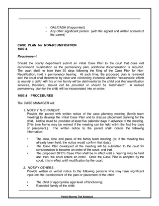 Parent Attorney Trial Notebook
- GAL/CASA (if appointed)
- Any other significant person (with the signed and written consent of
the parent)
CASE PLAN for NON-REUNIFICATION
1007.4
Requirement
Should the county department submit an initial Case Plan to the court that does not
recommend reunification as the permanency plan, additional documentation is required.
The court shall no later than 30 days following the filing of the Case Plan for Non-
Reunification, hold a permanency hearing. At such time, the proposed plan is reviewed
and the court shall determine by clear and convincing evidence whether “reasonable efforts
to reunify a child with his or her family will be detrimental to the child and that reunification
services, therefore, should not be provided or should be terminated.” A revised
permanency plan for the child will be incorporated into an order.
1007.4 PROCEDURES
The CASE MANAGER will:
1. NOTIFY THE PARENT:
Provide the parent with written notice of the case planning meeting (family team
meeting) to develop the initial Case Plan and to discuss placement planning for the
child. Notice must be provided at least five calendar days in advance of the meeting.
(This time frame may be waived if the meeting can be held within the first five days
of placement.) The written notice to the parent shall include the following
information:
• The date, time and place of the family team meeting (or, if the meeting has
already been held, the notice would confirm that date);
• The Case Plan developed at the meeting will be submitted to the court for
consideration to become an order of the court; and that
• The proposed DFCS Case Plan shall be in effect until a hearing may be held
and then, the court enters an order. Once the Case Plan is adopted by the
court, it is in effect until modification by the court.
2. NOTIFY OTHERS:
Provide written or verbal notice to the following persons who may have significant
input into the development of the plan or placement of the child:
• The child of appropriate age/ level of functioning;
• Extended family of the child;
 