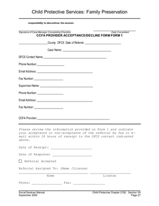 Child Protective Services: Family Preservation
Social Services Manual Child Protective Chapter 2100, Section VII
September 2000 Page 27
responsibility to discontinue the session.
_________________________________ ___________________________
Signature of Case Manager Completing Checklist Date Completed
CCFA PROVIDER ACCEPTANCE/DECLINE FORM FORM 1
_____________________County DFCS Date of Referral: __________________________
Case Name: ___________________________________
DFCS Contact Name:_____________________________________________
Phone Number:____________________
Email Address: ________________________________________
Fax Number: _____________________
Supervisor Name: ______________________________________
Phone Number: ___________________
Email Address: ________________________________________
Fax Number: _____________________
CCFA Provider:____________________________________________________
Please review the information provided on Form 1 and indicate
your acceptance or non-acceptance of the referral by fax or e-
mail within 24 hours of receipt to the DFCS contact indicated
above.
Date of Receipt: ______________________
Date of Response: _____________________
Referral Accepted
Referral Assigned To: (Name /License)
_____________________________________ ______________________
Name License
Phone: ________________ Fax: _________________
 