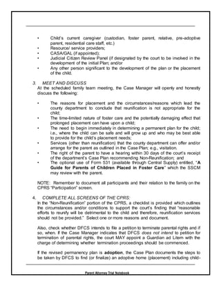 Parent Attorney Trial Notebook
• Child’s current caregiver (custodian, foster parent, relative, pre-adoptive
parent, residential care staff, etc.)
• Resource/ service providers;
• CASA/GAL (if appointed);
• Judicial Citizen Review Panel (if designated by the court to be involved in the
development of the initial Plan; and/or
• Any other person significant to the development of the plan or the placement
of the child.
3. MEET AND DISCUSS
At the scheduled family team meeting, the Case Manager will openly and honestly
discuss the following:
• The reasons for placement and the circumstances/reasons which lead the
county department to conclude that reunification is not appropriate for the
child;
• The time-limited nature of foster care and the potentially damaging effect that
prolonged placement can have upon a child;
• The need to begin immediately in determining a permanent plan for the child;
i.e., where the child can be safe and will grow up and who may be best able
to provide for the child’s placement needs;
• Services (other than reunification) that the county department can offer and/or
arrange for the parent as outlined in the Case Plan; e.g., visitation.
• The right of the parent to have a hearing within 30 days of the court’s receipt
of the department’s Case Plan recommending Non-Reunification; and
• The optional use of Form 531 (available through Central Supply) entitled, “A
Guide for Parents of Children Placed in Foster Care” which the SSCM
may review with the parent.
NOTE: Remember to document all participants and their relation to the family on the
CPRS “Participation” screen.
4. COMPLETE ALL SCREENS OF THE CPRS:
In the “Non-Reunification” portion of the CPRS, a checklist is provided which outlines
the circumstances and/or conditions to support the court’s finding that “reasonable
efforts to reunify will be detrimental to the child and therefore, reunification services
should not be provided.” Select one or more reasons and document.
Also, check whether DFCS intends to file a petition to terminate parental rights and if
so, when. If the Case Manager indicates that DFCS does not intend to petition for
termination of parental rights, the court MAY appoint a Guardian ad Litem with the
charge of determining whether termination proceedings should be commenced.
If the revised permanency plan is adoption, the Case Plan documents the steps to
be taken by DFCS to find (or finalize) an adoptive home (placement) including child-
 