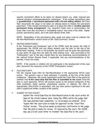 Parent Attorney Trial Notebook
specific recruitment efforts to be taken (or already taken); e.g., state, regional and
national adoption exchanges/electronic exchanges. If the revised permanency plan
is guardianship or permanent placement with a fit and willing relative, the Case
Plan documents the steps to be taken (or already taken) to finalize the permanent
placement. If the revised permanency plan is to place the child in “another planned
permanent living arrangement;” e.g., long-term foster care or emancipation, the
Case Plan must also document a “compelling reason” why none of the other, “higher
priority” permanency plans, are in the best interest of the child.
NOTE: Regardless of the permanency plan, goals and steps must be entered into
the Non-Reunification section found on the “Goal Summary” screen.
5. OBTAIN SIGNATURES:
In the “Participant and Disclosure” part of the CPRS, have the parent, the child (if
appropriate), the SSCM and any others present sign the plan on the day of the
family team meeting. If this is not possible, the parent must be given the opportunity
to sign within 30 days from the date the child entered care. Add comments to the
“Participation” part of the plan should there be any dissenting recommendations of
the Judicial Citizen Review Panel, if applicable, and any recommendations of the
parents, if such are made.
NOTE: If the parents or children did not participate in the development of the case
plan, document the reason(s) on the CPRS “Participation” screen.
6. FILE AND COPY:
File the original Case Plan for Non-Reunification in the appropriate DFCS case
record. The parent’s copy is hand delivered, if possible, at the time of the family
conference. Otherwise, the county department sends the Case Plan to the parent by
certified mail at the same time that the Plan is submitted to the court. Once the
plan is court approved, DFCS will provide copies to the present caregivers of the
child (custodian, foster parents, preadoptive parents, or relative), the child (if
appropriate), GAL/CASA (if appointed), and any other person significant to the plan
(with a signed and written consent of the parent).
7. SUBMIT TO THE COURT:
Submit the initial Case Plan for Non-Reunification to the court within 30
days of the child’s removal date. Using the CPRS, notify the judge that
the case plan has been completed; i.e., all screens are entered. Click
“signal that the court plan is ready for approval” on the “Court Plan
Status” screen. This action sends an electronic notification to the judge
that the plan is ready for review. If required by the court, the SSCM
may use a brief cover letter to transmit the Case Plan to the court,
 