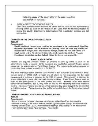 Parent Attorney Trial Notebook
retaining a copy of the cover letter in the case record for
documentation purposes.
8. NOTIFY PARENT OF HEARING RIGHTS:
The CPRS provides written notice to the parent that the court will hold a permanency
hearing within 30 days of the receipt of the Case Plan for Non-Reunification to
review the county department’s determination that reunification services are not
appropriate.
CHANGES IN THE COURT-ORDERED PLAN
1007.20
Requirement
Should significant changes occur requiring an amendment to the court-ordered Case Plan,
the county department shall file a motion for a hearing so that the court may consider the
recommended changes, make any necessary findings, modify the Plan and enter a new
supplemental order. An interim step may also involve contacting the local Program
Coordinator to schedule another Judicial Citizen Review as soon as possible.
PANEL CASE REVIEW
Federal law requires periodic review of children in care by either a court or an
administrative body (a panel). While Georgia’s law establishes Judicial Review, certain
cases may be appropriate for Panel Case Review. The requirements and procedures for
conducting these reviews are set forth in PL 96-272.
The most distinctive feature of Panel Case Review is that it must be conducted by a three-
person panel of DFCS staff, at least one of whom is not responsible for the case
management or delivery of services to the child or parent. This provision is intended to
ensure objectivity in case planning and decision-making. Panel Case Review must be
open to the participation of the birth parent and child. Reviews must meet certain
periodicity requirements; that is, they must be held no less frequently than once every six
months. However, Federal law allows a thirty-calendar-day grace (beyond the six months)
to hold the review. The next review date will be scheduled six months from the last date of
review.
CHANGES TO THE CASE PLAN AND APPEAL RIGHTS
1007.32
Requirement
Should it become necessary to make any changes to the Case Plan, the parent is
informed in writing of the action and the parent’s right to appeal through an Administrative
Hearing process (See LEGAL: Administrative Hearings and Appendix P for “Notification
Form for Change in Case Plan/ Services - Placement”).
 