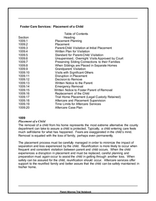 Parent Attorney Trial Notebook
Foster Care Services: Placement of a Child
Table of Contents
Section Heading
1009.1 Placement Planning
1009.2 Placement
1009.3 Parent-Child Visitation at Initial Placement
1009.4 Written Plan for Visitation
1009.5 Standard for Parent-Child Visitation
1009.6 Unsupervised, Overnight Visits Approved by Court
1009.7 Preserving Sibling Connections to their Families
1009.8 When Siblings are Placed in Separate Homes
1009.9 Grandparent Visitation
1009.10 Visits with Significant Others
1009.11 Disruption in Placement
1009.12 Decision to Remove
1009.13 Written Notice to the Parent
1009.14 Emergency Removal
1009.15 Written Notice to Foster Parent of Removal
1009.16 Replacement of the Child
1009.17 Trial Home Placement (Legal Custody Retained)
1009.18 Aftercare and Placement Supervision
1009.19 Time Limits for Aftercare Services
1009.20 Aftercare Case Plan
1009
Placement of a Child
The removal of a child from his home represents the most extreme alternative the county
department can take to assure a child is protected. Typically, a child entering care feels
much self-blame for what has happened. Fears are exaggerated in the child’s mind.
Removal is equated with the loss of family, perhaps even permanently.
The placement process must be carefully managed in order to minimize the impact of
separation and loss experienced by the child. Reunification is more likely to occur when
frequent and consistent visitation between parent and child occurs. When the child
experiences a disruption in placement and must be replaced, careful planning and
preparation must again occur to assist the child in getting through another loss. When
safety can be assured for the child, reunification should occur. Aftercare services offer
support to the reunified family and better assure that the child can be safely maintained in
his/her home.
 