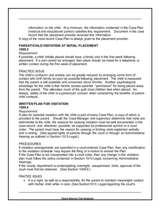 Parent Attorney Trial Notebook
information on the child. At a minimum, the information contained in the Case Plan
(medical and educational portion) satisfies this requirement. Document in the case
record that the placement provider received this information.
A copy of the most recent Case Plan is always given to the placement provider.
PARENT/CHILD VISITATION AT INITIAL PLACEMENT
1009.3
Requirement
If possible, a child initially placed should have a family visit in the first week following
placement. If a visit cannot be arranged, then plans should be made for a telephone or
written contact during the first week of placement.
PRACTICE ISSUE
The child’s confusion and anxiety can be greatly reduced by arranging some form of
contact with birth family as soon as possible following placement. The child is reassured
that the parent is still available and concerned about him/her. Another psychological
advantage for the child is that he/she senses parental “permission” for being placed away
from the parent. This alleviates much of the guilt most children feel when placed. As
always, safety of the child is a paramount concern when considering the benefits of parent-
child contacts.
WRITTEN PLAN FOR VISITATION
1009.4
Requirement
A plan for parental visitation with the child is part of every Case Plan, a copy of which is
provided to the parent. Should the Case Manager and supervisor determine that visits are
detrimental to the child, the reasons for ceasing visitation must be well documented in the
case record, and, whenever possible, be supported by professional opinion or a court
order. The parent must have the reason for ceasing or limiting visits explained verbally
and in writing. (See appeal rights of parents through the court or through an Administrative
Hearing as outlined in Section 1013 Legal.)
PROCEDURES
If visitation arrangements are specified in a court-ordered Case Plan, then any modification
to the visitation schedule may require the filing of a motion to amend the Plan.
If the Case Plan is not incorporated into a court order, then any change in the visitation
plan must follow the policy contained in Section 1013 Legal, concerning Administrative
Hearings.
If the county department is contemplating overnight, unsupervised visits, approval of the
court must first be obtained. (See Section 1009.6.)
PRACTICE ISSUES
 It is a right, as well as a responsibility, for the parent to maintain meaningful contact
with his/her child while in care. (See Section1013, Legal regarding the court’s
 