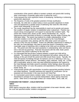 Parent Attorney Trial Notebook
consideration of the parent’s efforts to maintain contacts and parent-child bonding
when a termination of parental rights action is before the court.)
 Visits represent the most significant means of developing, maintaining or enhancing
parent-child attachment.
 The frequency of visits is the greatest predictor of timely reunification.
 Generally, the child who is visited makes a more successful adjustment to foster
care and experiences a greater sense of well-being than does the child whose
parent visits infrequently or not at all.
 The county department has the responsibility to reach out to parents and assure
that a pattern of regular visitation is established early in placement. Parents may
require strong encouragement and support to exercise their visitation rights. The
parent who misses visits, shows up late, seems disinterested, etc., may be
experiencing great discomfort at having to continually face the reality of having the
child taken away. The parent may respond to a better understanding of how
important visitation is to the child when encouraged by the Case Manager.
 For more successful visits, planning with the child, foster parent and parent in
advance of the visit may be helpful. If there are difficulties experienced in relating to
the child, the Case Manager may need to assist the parent in developing more
meaningful ways of interacting with or relating to the child such as activities, games,
etc. The parent and child may need assistance in understanding when and how to
end a visit and say good-bye. Post-visit discussions with the child, foster parent
and parent may assist in planning for the next visit.
 It is anticipated that face-to-face contacts between a parent and child will be
stressful. The reasons for placement and separation will surface, along with the
feelings on the part of both the parent and child around those issues. Typically, the
child will express his feelings through his behavior prior to or following a visit; e.g.,
aggressiveness, temper tantrums, bed-wetting, angry outbursts, crying, etc. A child
who is particularly upset by visits may need additional assistance and support by
the Case Manager and foster parent to verbalize his/her feelings about the parent,
the reasons he/she is in care, the purpose and expectations of having visits with
his/her family, etc.
 Visits provide parents with opportunities to practice appropriate parenting behavior
and obtain feedback. Parental readiness and capacity for reunification can be
assessed and documented in the case record and Case Plan.
 An incarcerated parent retains visitation rights. It may be necessary for the county
department to arrange for or to provide transportation where agency resources
permit. Other forms of meaningful contact can include letters, cards, calls, etc.
STANDARD FOR PARENT – CHILD VISITATION
1009.5
Requirement
When agency resources allow, visitation shall be scheduled at two-week intervals, unless
the court has specified another visitation arrangement.
 