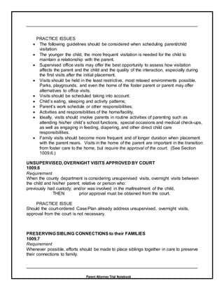 Parent Attorney Trial Notebook
PRACTICE ISSUES
 The following guidelines should be considered when scheduling parent/child
visitation:
 The younger the child, the more frequent visitation is needed for the child to
maintain a relationship with the parent.
 Supervised office visits may offer the best opportunity to assess how visitation
affects the parent and the child and the quality of the interaction, especially during
the first visits after the initial placement.
 Visits should be held in the least restrictive, most relaxed environments possible.
Parks, playgrounds, and even the home of the foster parent or parent may offer
alternatives to office visits.
 Visits should be scheduled taking into account:
 Child’s eating, sleeping and activity patterns;
 Parent’s work schedule or other responsibilities;
 Activities and responsibilities of the home/facility,
 Ideally, visits should involve parents in routine activities of parenting such as
attending his/her child’s school functions, special occasions and medical check-ups,
as well as engaging in feeding, diapering, and other direct child care
responsibilities.
 Family visits should become more frequent and of longer duration when placement
with the parent nears. Visits in the home of the parent are important in the transition
from foster care to the home, but require the approval of the court. (See Section
1009.6.)
UNSUPERVISED, OVERNIGHT VISITS APPROVED BY COURT
1009.6
Requirement
When the county department is considering unsupervised visits, overnight visits between
the child and his/her parent, relative or person who:
previously had custody; and/or was involved in the maltreatment of the child,
THEN prior approval must be obtained from the court.
PRACTICE ISSUE
Should the court-ordered Case Plan already address unsupervised, overnight visits,
approval from the court is not necessary.
PRESERVING SIBLING CONNECTIONS to their FAMILIES
1009.7
Requirement
Whenever possible, efforts should be made to place siblings together in care to preserve
their connections to family.
 