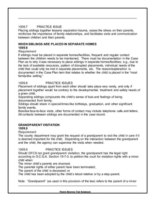 Parent Attorney Trial Notebook
1009.7 PRACTICE ISSUE
Placing siblings together lessens separation trauma, eases the stress on their parents,
reinforces the importance of family relationships, and facilitates visits and communication
between children and their parents.
WHEN SIBLINGS ARE PLACED IN SEPARATE HOMES
1009.8
Requirement
If siblings must be placed in separate homes/facilities, frequent and regular contact
between the children needs to be maintained. There must be documentation in the Case
Plan as to why it was necessary to place siblings in separate homes/facilities; e.g., due to
the lack of available resources, pattern of disrupted placements, individual needs of the
child that could only be met in separate placements, etc. The reason/explanation is
documented in the Case Plan item that relates to whether the child is placed in the “most
family-like setting.”
1009.8 PRACTICE ISSUES
Placement of siblings apart from each other should take place very rarely, and only if
placement together would be contrary to the developmental, treatment and safety needs of
a given child.
Separating siblings compounds the child’s sense of loss and feelings of being
disconnected from family.
Siblings should share in special times like birthdays, graduation, and other significant
family events.
Besides face-to-face visits, other forms of contact may include telephone calls and letters.
All contacts between siblings are documented in the case record.
GRANDPARENT VISITATION
1009.9
Requirement
The county department may grant the request of a grandparent to visit the child in care if it
is deemed important for the child. Depending on the interaction between the grandparent
and the child, the agency can supervise the visits when needed.
1009.9 PRACTICE ISSUES
Should DFCS not grant grandparent visitation, the grandparent has the legal right
according to O.C.G.A. Section 19-7-3, to petition the court for visitation rights with a minor
child when:
The minor child’s parents are divorced;
The parental rights of either parent have been terminated;
The parent of the child is deceased; or
The child has been adopted by the child’s blood relative or by a step-parent.
Note: “Grandparent” (as used in this provision of the law) refers to the parent of a minor
 