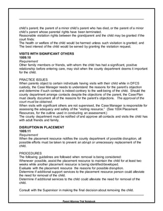 Parent Attorney Trial Notebook
child’s parent; the parent of a minor child’s parent who has died, or the parent of a minor
child’s parent whose parental rights have been terminated.
Reasonable visitation rights between the grandparent and the child may be granted if the
court finds:
The health or welfare of the child would be harmed unless such visitation is granted; and
The best interest of the child would be served by granting the visitation request.
VISITS WITH SIGNIFICANT OTHERS
1009.10
Requirement
Other family members or friends, with whom the child has had a significant, positive
relationship before entering care, may visit when the county department deems it important
for the child.
PRACTICE ISSUES
When parents object to certain individuals having visits with their child while in DFCS
custody, the Case Manager needs to understand the reasons for the parent’s objection
and determine if such contact is indeed contrary to the well-being of the child. Should the
county department arrange contacts despite the objections of the parent, the Case Plan
must clearly document all of the reasons for the parent’s objections. The approval of the
court must be obtained.
When visits with significant others are not supervised, the Case Manager is responsible for
assessing the adequacy and safety of the “visiting resource.” (See 1004 Placement
Resources, for the outline used in conducting an assessment.)
The county department must be notified of and approve all contacts and visits the child has
with adult friends and family.
DISRUPTION IN PLACEMENT
1009.11
Requirement
When the placement resource notifies the county department of possible disruption, all
possible efforts must be taken to prevent an abrupt or unnecessary replacement of the
child.
PROCEDURES
The following guidelines are followed when removal is being considered:
Whenever possible, assist the placement resource to maintain the child for at least two
weeks while another placement resource is being identified/developed.
Evaluate with the placement resource the reasons for possible disruption.
Determine if additional support services to the placement resource person could alleviate
the need for removal of the child.
Determine if additional services to the child could alleviate the need for removal of the
child.
Consult with the Supervisor in making the final decision about removing the child.
 