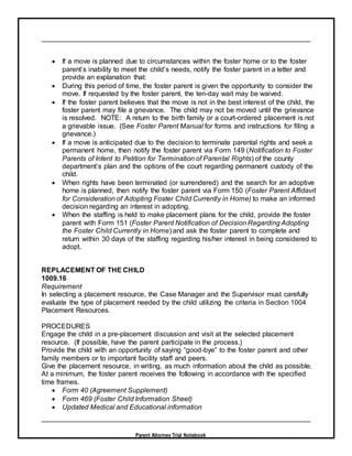 Parent Attorney Trial Notebook
 If a move is planned due to circumstances within the foster home or to the foster
parent’s inability to meet the child’s needs, notify the foster parent in a letter and
provide an explanation that:
 During this period of time, the foster parent is given the opportunity to consider the
move. If requested by the foster parent, the ten-day wait may be waived.
 If the foster parent believes that the move is not in the best interest of the child, the
foster parent may file a grievance. The child may not be moved until the grievance
is resolved. NOTE: A return to the birth family or a court-ordered placement is not
a grievable issue. (See Foster Parent Manual for forms and instructions for filing a
grievance.)
 If a move is anticipated due to the decision to terminate parental rights and seek a
permanent home, then notify the foster parent via Form 149 (Notification to Foster
Parents of Intent to Petition for Termination of Parental Rights) of the county
department’s plan and the options of the court regarding permanent custody of the
child.
 When rights have been terminated (or surrendered) and the search for an adoptive
home is planned, then notify the foster parent via Form 150 (Foster Parent Affidavit
for Consideration of Adopting Foster Child Currently in Home) to make an informed
decision regarding an interest in adopting.
 When the staffing is held to make placement plans for the child, provide the foster
parent with Form 151 (Foster Parent Notification of Decision Regarding Adopting
the Foster Child Currently in Home) and ask the foster parent to complete and
return within 30 days of the staffing regarding his/her interest in being considered to
adopt.
REPLACEMENT OF THE CHILD
1009.16
Requirement
In selecting a placement resource, the Case Manager and the Supervisor must carefully
evaluate the type of placement needed by the child utilizing the criteria in Section 1004
Placement Resources.
PROCEDURES
Engage the child in a pre-placement discussion and visit at the selected placement
resource. (If possible, have the parent participate in the process.)
Provide the child with an opportunity of saying “good-bye” to the foster parent and other
family members or to important facility staff and peers.
Give the placement resource, in writing, as much information about the child as possible.
At a minimum, the foster parent receives the following in accordance with the specified
time frames.
 Form 40 (Agreement Supplement)
 Form 469 (Foster Child Information Sheet)
 Updated Medical and Educational information
 