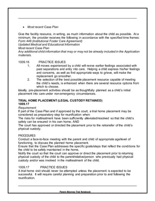 Parent Attorney Trial Notebook
 Most recent Case Plan
Give the facility resource, in writing, as much information about the child as possible. At a
minimum, the provider receives the following in accordance with the specified time frames:
Form 448 (Institutional Foster Care Agreement)
Updated Medical and Educational Information
Most recent Case Plan
Any additional child information that may or may not be already included in the Application
materials.
1009.16 PRACTICE ISSUES
1. All moves experienced by a child will revive earlier feelings associated with
past separations and entry into care. Helping a child express his/her feelings
and concerns, as well as find appropriate ways to grieve, will make the
replacement go smoother.
2. The selection of the best possible placement resource capable of meeting
the child’s needs, is enhanced when there are several resource options from
which to choose.
Ideally, pre-placement activities should be as thoughtfully planned as a child’s initial
placement into care under non-emergency circumstances.
TRIAL HOME PLACEMENT (LEGAL CUSTODY RETAINED)
1009.17
Requirement
If part of the Case Plan and if approved by the court, a trial home placement may be
considered as preparatory step for reunification when:
The risks for maltreatment have been sufficiently alleviated/resolved so that the child’s
safety can be ensured in his own home; AND
The court has approved or directed the placement prior to the retransfer of the child’s
physical custody.
PROCEDURES
Conduct a face-to-face meeting with the parent and child of appropriate age/level of
functioning, to discuss the planned home placement.
Ensure that the Case Plan addresses the specific goals/steps that reflect the conditions for
the child to be safely maintained in the home.
Notify the court so that the court can approve or direct the placement prior to returning
physical custody of the child to the parent/relative/person who previously had physical
custody and/or was involved in the maltreatment of the child.
1009.17 PRACTICE ISSUES
A trial home visit should never be attempted unless the placement is expected to be
successful. It will require careful planning and preparation prior to and following the
reunification.
 